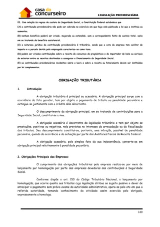 120
03. Com relação às regras de custeio da Seguridade Social, a Constituição Federal estabelece que
(A) a contribuição previdenciária não pode ser cobrada no exercício em que haja sido publicada a lei que a instituiu ou
aumentou.
(B) nenhum benefício poderá ser criado, majorado ou estendido, sem a correspondente fonte de custeio total, salvo
em se tratando de benefício assistencial.
(C) a natureza jurídica da contribuição previdenciária é tributária, sendo que a cota da empresa tem caráter de
imposto e a parcela devida pelo empregado caracteriza-se como taxa.
(D) podem ser criadas contribuições sobre a receita de concursos de prognósticos e do importador de bens ou serviços
do exterior entre as receitas destinadas a assegurar o financiamento da Seguridade Social.
(E) as contribuições previdenciárias incidentes sobre o lucro e sobre a receita ou faturamento devem ser instituídas
por lei complementar.
OBRIGAÇÃO TRIBUTÁRIA
1. Introdução:
A obrigação tributária é principal ou acessória. A obrigação principal surge com a
ocorrência do fato gerador, tem por objeto o pagamento de tributo ou penalidade pecuniária e
extingue-se juntamente com o crédito dela decorrente.
O descumprimento da obrigação principal, em se tratando de contribuições para a
Seguridade Social, constitui-se crime.
A obrigação acessória é decorrente da legislação tributária e tem por objeto as
prestações, positivas ou negativas, nela previstas no interesse da arrecadação ou da fiscalização
dos tributos. Seu descumprimento constitui-se, portanto, uma infração, passível de penalidade
pecuniária, quando da ocorrência e da autuação por parte dos Auditores Fiscais da Receita Federal.
A obrigação acessória, pelo simples fato da sua inobservância, converte-se em
obrigação principal relativamente à penalidade pecuniária.
2. Obrigações Principais das Empresas:
O cumprimento das obrigações tributárias pela empresa realiza-se por meio de
lançamento por homologação por parte das empresas devedoras das contribuições à Seguridade
Social.
Conforme dispõe o art. 150 do Código Tributário Nacional, o lançamento por
homologação, que ocorre quanto aos tributos cuja legislação atribua ao sujeito passivo o dever de
antecipar o pagamento sem prévio exame da autoridade administrativa, opera-se pelo ato em que a
referida autoridade, tomando conhecimento da atividade assim exercida pelo obrigado,
expressamente a homologa.
 