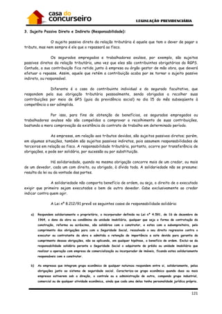 121
3. Sujeito Passivo Direto e Indireto (Responsabilidade):
O sujeito passivo direto da relação tributária é aquele que tem o dever de pagar o
tributo, mas nem sempre é ele que o repassará ao fisco.
Os segurados empregados e trabalhadores avulsos, por exemplo, são sujeitos
passivos diretos da relação tributária, uma vez que eles são contribuintes obrigatórios do RGPS.
Contudo, a sua contribuição fica retida junto à empresa ou órgão gestor de mão obra, que deverá
efetuar o repasse. Assim, aquele que retém a contribuição acaba por se tornar o sujeito passivo
indireto, ou responsável.
Diferente é o caso do contribuinte individual e do segurado facultativo, que
respondem pela sua obrigação tributária pessoalmente, sendo obrigados a recolher suas
contribuições por meio de GPS (guia da previdência social) no dia 15 do mês subseqüente à
competência a ser adimplida.
Por isso, para fins de obtenção de benefícios, os segurados empregados ou
trabalhadores avulsos não são compelidos a comprovar o recolhimento de suas contribuições,
bastando a mera comprovação da existência do contrato de trabalho em determinado período.
As empresas, em relação aos tributos devidos, são sujeitos passivos diretos; porém,
em algumas situações, também são sujeitos passivos indiretos, pois assumem responsabilidades de
terceiros em relação ao fisco. A responsabilidade tributária, portanto, ocorre por transferência de
obrigações, e pode ser solidária, por sucessão ou por substituição.
Há solidariedade, quando na mesma obrigação concorre mais de um credor, ou mais
de um devedor, cada um com direito, ou obrigado, à dívida toda. A solidariedade não se presume:
resulta da lei ou da vontade das partes.
A solidariedade não comporta benefício de ordem, ou seja, o direito de o executado
exigir que primeiro sejam executados o bem de outro devedor. Cabe exclusivamente ao credor
indicar contra quem agir.
A Lei nº 8.212/91 prevê os seguintes casos de responsabilidade solidária:
a) Respondem solidariamente o proprietário, o incorporador definido na Lei nº 4.591, de 16 de dezembro de
1964, o dono da obra ou condômino da unidade imobiliária, qualquer que seja a forma de contratação da
construção, reforma ou acréscimo, são solidários com o construtor, e estes com a subempreiteira, pelo
cumprimento das obrigações para com a Seguridade Social, ressalvado o seu direito regressivo contra o
executor ou contratante da obra e admitida a retenção de importância a este devida para garantia do
cumprimento dessas obrigações, não se aplicando, em qualquer hipótese, o benefício de ordem. Exclui-se da
responsabilidade solidária perante a Seguridade Social o adquirente de prédio ou unidade imobiliária que
realizar a operação com empresa de comercialização ou incorporador de imóveis, ficando estes solidariamente
responsáveis com o construtor.
b) As empresas que integram grupo econômico de qualquer natureza respondem entre si, solidariamente, pelas
obrigações junto ao sistema de seguridade social. Caracteriza-se grupo econômico quando duas ou mais
empresas estiverem sob a direção, o controle ou a administração de outra, compondo grupo industrial,
comercial ou de qualquer atividade econômica, ainda que cada uma delas tenha personalidade jurídica própria.
 