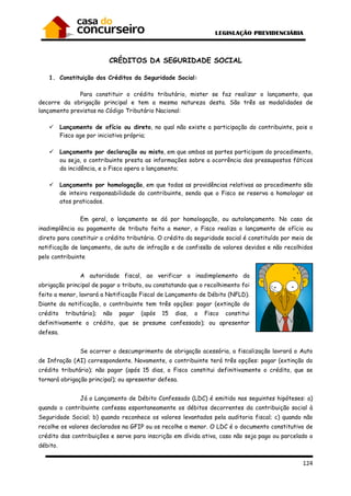 124
CRÉDITOS DA SEGURIDADE SOCIAL
1. Constituição dos Créditos da Seguridade Social:
Para constituir o crédito tributário, mister se faz realizar o lançamento, que
decorre da obrigação principal e tem a mesma natureza desta. São três as modalidades de
lançamento previstas no Código Tributário Nacional:
Lançamento de ofício ou direto, no qual não existe a participação do contribuinte, pois o
Fisco age por iniciativa própria;
Lançamento por declaração ou misto, em que ambas as partes participam do procedimento,
ou seja, o contribuinte presta as informações sobre a ocorrência dos pressupostos fáticos
da incidência, e o Fisco opera o lançamento;
Lançamento por homologação, em que todas as providências relativas ao procedimento são
de inteira responsabilidade do contribuinte, sendo que o Fisco se reserva a homologar os
atos praticados.
Em geral, o lançamento se dá por homologação, ou autolançamento. No caso de
inadimplência ou pagamento de tributo feito a menor, o Fisco realiza o lançamento de ofício ou
direto para constituir o crédito tributário. O crédito da seguridade social é constituído por meio de
notificação de lançamento, de auto de infração e de confissão de valores devidos e não recolhidos
pelo contribuinte
A autoridade fiscal, ao verificar o inadimplemento da
obrigação principal de pagar o tributo, ou constatando que o recolhimento foi
feito a menor, lavrará a Notificação Fiscal de Lançamento de Débito (NFLD).
Diante da notificação, o contribuinte tem três opções: pagar (extinção do
crédito tributário); não pagar (após 15 dias, o Fisco constitui
definitivamente o crédito, que se presume confessado); ou apresentar
defesa.
Se ocorrer o descumprimento de obrigação acessória, a fiscalização lavrará o Auto
de Infração (AI) correspondente. Novamente, o contribuinte terá três opções: pagar (extinção do
crédito tributário); não pagar (após 15 dias, o Fisco constitui definitivamente o crédito, que se
tornará obrigação principal); ou apresentar defesa.
Já o Lançamento de Débito Confessado (LDC) é emitido nas seguintes hipóteses: a)
quando o contribuinte confessa espontaneamente os débitos decorrentes da contribuição social à
Seguridade Social; b) quando reconhece os valores levantados pela auditoria fiscal; c) quando não
recolhe os valores declarados na GFIP ou os recolhe a menor. O LDC é o documento constitutivo de
crédito das contribuições e serve para inscrição em dívida ativa, caso não seja pago ou parcelado o
débito.
 