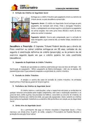 125
2. Extinção dos Créditos da Seguridade Social:
Extingue-se o crédito tributário pelo pagamento direto ou indireto do
tributo devido, ou pela decadência e prescrição.
Pagamento direto: O crédito da Seguridade Social extingue-se pelo
pagamento. Se realizado sem atraso, finda a obrigação tributária.
Porém, o adimplemento em atraso sujeita o contribuinte ao pagamento
de outras exações, tais como juros (taxa SELIC) e multa de mora,
ambos de caráter irrelevável.
Pagamento indireto: Ocorre pela compensação, que é a extinção de
duas obrigações, cujos credores são, ao mesmo tempo, devedores um
do outro.
Decadência e Prescrição: O Supremo Tribunal Federal decidiu que o direito do
Fisco constituir ou cobrar créditos extingue-se em 05 anos, contados do dia
seguinte à constituição definitiva do crédito (prescrição), ou do primeiro dia do
exercício seguinte àquele em que o crédito poderia ter sido constituído
(decadência).
3. Suspensão da Exigibilidade do Crédito Tributário:
Poderão ser parcelados os créditos constituídos por meio de Auto de Infração – AI,
Notificação de Lançamento - NFLD, Lançamento de Débito Confessado – LDC, em, no máximo, 60
(sessenta) parcelas. O parcelamento suspende a exigibilidade do crédito tributário.
4. Exclusão do Crédito Tributário:
A isenção e a anistia são casos de exclusão de crédito tributário. As entidades
beneficentes e filantrópicas gozam de tal prerrogativa.
5. Preferência dos Créditos da Seguridade Social:
O crédito relativo a contribuições, cotas e respectivos adicionais ou acréscimos de
qualquer natureza arrecadados pelos órgãos competentes, bem como a atualização monetária e os
juros de mora, estão sujeitos, nos processos de falência, concordata ou concurso de credores, às
disposições atinentes aos créditos da União, aos quais são equiparados. Assim, somente os créditos
decorrentes da legislação trabalhista ou acidentária têm preferência em relação aos da Seguridade
Social.
6. Dívida Ativa da Seguridade Social:
Se o contribuinte não paga os tributos vinculados à Seguridade Social, o Fisco
inscreve-o em dívida ativa. A partir de então, compete à Procuradoria da Fazenda Nacional a
promoção da execução fiscal cabível.
 