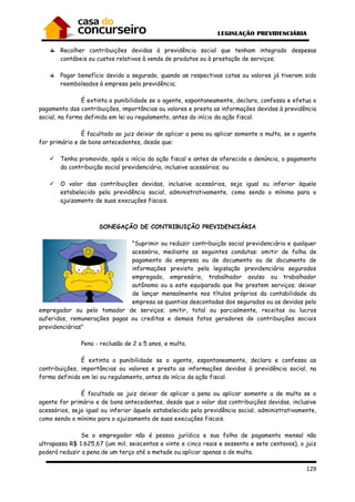 129
Recolher contribuições devidas à previdência social que tenham integrado despesas
contábeis ou custos relativos à venda de produtos ou à prestação de serviços;
Pagar benefício devido a segurado, quando as respectivas cotas ou valores já tiverem sido
reembolsados à empresa pela previdência;
É extinta a punibilidade se o agente, espontaneamente, declara, confessa e efetua o
pagamento das contribuições, importâncias ou valores e presta as informações devidas à previdência
social, na forma definida em lei ou regulamento, antes do início da ação fiscal.
É facultado ao juiz deixar de aplicar a pena ou aplicar somente a multa, se o agente
for primário e de bons antecedentes, desde que:
Tenha promovido, após o início da ação fiscal e antes de oferecida a denúncia, o pagamento
da contribuição social previdenciária, inclusive acessórios; ou
O valor das contribuições devidas, inclusive acessórios, seja igual ou inferior àquele
estabelecido pela previdência social, administrativamente, como sendo o mínimo para o
ajuizamento de suas execuções fiscais.
SONEGAÇÃO DE CONTRIBUIÇÃO PREVIDENCIÁRIA
"Suprimir ou reduzir contribuição social previdenciária e qualquer
acessório, mediante as seguintes condutas: omitir de folha de
pagamento da empresa ou de documento ou de documento de
informações previsto pela legislação previdenciária segurados
empregado, empresário, trabalhador avulso ou trabalhador
autônomo ou a este equiparado que lhe prestem serviços; deixar
de lançar mensalmente nos títulos próprios da contabilidade da
empresa as quantias descontadas dos segurados ou as devidas pelo
empregador ou pelo tomador de serviços; omitir, total ou parcialmente, receitas ou lucros
auferidos, remunerações pagas ou creditas e demais fatos geradores de contribuições sociais
previdenciárias"
Pena - reclusão de 2 a 5 anos, e multa.
É extinta a punibilidade se o agente, espontaneamente, declara e confessa as
contribuições, importâncias ou valores e presta as informações devidas à previdência social, na
forma definida em lei ou regulamento, antes do início da ação fiscal.
É facultado ao juiz deixar de aplicar a pena ou aplicar somente a de multa se o
agente for primário e de bons antecedentes, desde que o valor das contribuições devidas, inclusive
acessórios, seja igual ou inferior àquele estabelecido pela previdência social, administrativamente,
como sendo o mínimo para o ajuizamento de suas execuções fiscais.
Se o empregador não é pessoa jurídica e sua folha de pagamento mensal não
ultrapassa R$ 1.625,67 (um mil, seiscentos e vinte e cinco reais e sessenta e sete centavos), o juiz
poderá reduzir a pena de um terço até a metade ou aplicar apenas a de multa.
 