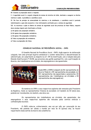 13
09. Examine as proposições abaixo e responda:
I. A seguridade social é o conjunto integrado de normas de iniciativa da União, destinado a assegurar os direitos
relativos à saúde, à previdência e assistência social.
II. Em face do princípio da universalidade da cobertura e do atendimento, a assistência social é prestada
indistintamente a quem dela necessitar e tiver efetivamente contribuído para o sistema de seguridade.
III. As iniciativas e ações no âmbito do sistema de seguridade social são privativas do Poder Público, enquanto
dever precípuo imposto pela Constituição ao Estado.
a) Há apenas uma proposição verdadeira.
b) Há apenas duas proposições verdadeiras.
c) Há apenas três proposições verdadeiras.
d) Todas as proposições são verdadeiras.
e) Todas as proposições são falsas.
CONSELHO NACIONAL DE PREVIDÊNCIA SOCIAL - CNPS
O Conselho Nacional de Previdência Social - CNPS, órgão superior de deliberação
colegiada, tem como principal objetivo estabelecer o caráter democrático e descentralizado da
administração, em cumprimento ao disposto no art. 194 da Constituição, com a redação dada pela
Emenda Constitucional nº 20/98, que preconiza uma gestão quadripartite, com a participação do
Governo, dos trabalhadores em atividade, dos empregadores e dos aposentados.
Os membros do CNPS e seus respectivos suplentes são nomeados pelo Presidente
da República, tendo os representantes titulares da sociedade civil mandato de 02 (dois) anos,
podendo ser reconduzidos, de imediato, uma única vez.
Os representantes dos trabalhadores em atividade, dos aposentados, dos
empregadores e seus respectivos suplentes são indicados pelas centrais sindicais e
confederações nacionais.
O CNPS reúne-se, ordinariamente, uma vez por mês, por convocação de seu
Presidente, não podendo ser adiada a reunião por mais de 15 (quinze) dias, se houver
requerimento nesse sentido da maioria dos conselheiros.
 
