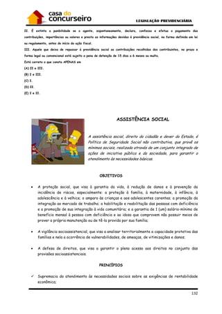 132
II. É extinta a punibilidade se o agente, espontaneamente, declara, confessa e efetua o pagamento das
contribuições, importâncias ou valores e presta as informações devidas à previdência social, na forma definida em lei
ou regulamento, antes do início da ação fiscal.
III. Aquele que deixa de repassar à previdência social as contribuições recolhidas dos contribuintes, no prazo e
forma legal ou convencional está sujeito a pena de detenção de 15 dias a 6 meses ou multa.
Está correto o que consta APENAS em
(A) II e III.
(B) I e III.
(C) I.
(D) II.
(E) I e II.
ASSISTÊNCIA SOCIAL
A assistência social, direito do cidadão e dever do Estado, é
Política de Seguridade Social não contributiva, que provê os
mínimos sociais, realizada através de um conjunto integrado de
ações de iniciativa pública e da sociedade, para garantir o
atendimento às necessidades básicas.
OBJETIVOS
• A proteção social, que visa à garantia da vida, à redução de danos e à prevenção da
incidência de riscos, especialmente: a proteção à família, à maternidade, à infância, à
adolescência e à velhice; o amparo às crianças e aos adolescentes carentes; a promoção da
integração ao mercado de trabalho; a habilitação e reabilitação das pessoas com deficiência
e a promoção de sua integração à vida comunitária; e a garantia de 1 (um) salário-mínimo de
benefício mensal à pessoa com deficiência e ao idoso que comprovem não possuir meios de
prover a própria manutenção ou de tê-la provida por sua família;
• A vigilância socioassistencial, que visa a analisar territorialmente a capacidade protetiva das
famílias e nela a ocorrência de vulnerabilidades, de ameaças, de vitimizações e danos;
• A defesa de direitos, que visa a garantir o pleno acesso aos direitos no conjunto das
provisões socioassistenciais.
PRINCÍPIOS
Supremacia do atendimento às necessidades sociais sobre as exigências de rentabilidade
econômica;
 