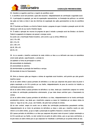136
03. Considere as seguintes assertivas a respeito da assistência social:
I. A assistência social será prestada a quem dela necessitar, independentemente de contribuição à seguridade social.
II. A participação da população, por meio de organizações representativas, na formulação das políticas e no controle
das ações em todos os níveis é uma das diretrizes de organização das ações governamentais na área da assistência
social.
III. É facultado aos Estados e ao Distrito Federal vincular a programa de apoio à inclusão e promoção social até três
décimos por cento de sua receita tributária líquida.
IV. É vedada a aplicação dos recursos de programa de apoio à inclusão e promoção social dos Estados e do Distrito
Federal no pagamento de despesas com pessoal e encargos sociais.
De acordo com a Constituição Federal brasileira, está correto o que se afirma APENAS em
(A) I, II e III.
(B) I, II e IV.
(C) I, III e IV.
(D) II, III e IV.
(E) II e IV.
04. Ao se conceder o benefício assistencial da renda vitalícia ao idoso ou ao deficiente sem meios de subsistência
estará sendo aplicado, especificamente, o princípio da
(A) eqüidade na forma de participação no custeio.
(B) universalidade do atendimento.
(C) universalidade da cobertura.
(D) distributividade na prestação dos benefícios e serviços.
(E) diversidade da base de financiamento.
05. Entre as diversas ações que integram o sistema de seguridade social brasileiro, está previsto que cabe garantir
benefício mensal
(A) de um salário mínimo à pessoa portadora de deficiência e ao idoso que comprovem não possuir meios de prover à
própria manutenção ou de tê-la provida por sua família, independentemente de prova de exercício de trabalho ou
contribuição previdenciária anteriores.
(B) de um salário mínimo à pessoa portadora de deficiência e ao idoso, desde que o beneficiário comprove ter vertido
um mínimo de contribuições previdenciárias anteriormente, já que todos devem contribuir para o financiamento do
sistema.
(C) de um salário mínimo à pessoa portadora de deficiência e ao idoso, independentemente de ter havido contribuição
previdenciária anterior, mas desde que o beneficiário comprove ao menos ter trabalhado por um número mínimo de
meses ao longo de sua vida, já que, sem trabalho, não pode haver proteção do sistema.
(D) de valor variável, sempre de acordo com as médias das contribuições previdenciárias pessoalmente vertidas,
independentemente de se tratar de portadores de deficiência ou idosos e ainda que o benefício resulte em valor
inferior ao do salário mínimo, já que se impõe a preservação do equilíbrio financeiro e atuarial do sistema.
(E) à pessoa portadora de deficiência e ao idoso que comprovem não possuir meios de prover à própria manutenção ou
de tê-la provida por sua família, no valor variável de um quinto do salário mínimo, para os que nunca contribuíram, e
de pelo menos um salário mínimo para os que comprovem ter trabalhado e contribuído por um período mínimo de anos.
 