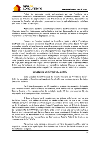 14
Poderá ser convocada reunião extraordinária por seu Presidente ou a
requerimento de um terço de seus membros, conforme dispuser o regimento interno do CNPS. As
ausências ao trabalho dos representantes dos trabalhadores em atividade, decorrentes das
atividades do Conselho, são abonadas, computando-se como jornada efetivamente trabalhada
para todos os fins e efeitos legais.
Aos membros do CNPS, enquanto representantes dos trabalhadores em atividade,
titulares e suplentes, é assegurada a estabilidade no emprego, da nomeação até um ano após o
término do mandato de representação, somente podendo ser demitidos por motivo de falta grave,
regularmente comprovada através de processo judicial.
Compete ao Conselho Nacional de Previdência Social – CNPS: Estabelecer
diretrizes gerais e apreciar as decisões de políticas aplicáveis à Previdência Social; Participar,
acompanhar e avaliar sistematicamente a gestão previdenciária; Apreciar e aprovar os planos e
programas da Previdência Social; Apreciar e aprovar as propostas orçamentárias da Previdência
Social, antes de sua consolidação na proposta orçamentária da Seguridade Social; Acompanhar e
apreciar, através de relatórios gerenciais por ele definidos, a execução dos planos, programas e
orçamentos no âmbito da Previdência Social; Acompanhar a aplicação da legislação pertinente à
Previdência Social; Apreciar a prestação de contas anual a ser remetida ao Tribunal de Contas da
União, podendo, se for necessário, contratar auditoria externa; Estabelecer os valores mínimos
em litígio, acima dos quais será exigida a anuência prévia do Procurador-Geral ou do Presidente do
INSS para formalização de desistência ou transigência judiciais; Elaborar e aprovar seu
regimento interno. As decisões proferidas pelo CNPS são publicadas no Diário Oficial da União.
CONSELHOS DE PREVIDÊNCIA SOCIAL
Como unidades descentralizadas do Conselho Nacional de Previdência Social -
CNPS, foram criados os Conselhos de Previdência Social - CPS, que funcionam junto às Gerências-
Executivas do INSS.
Os CPS serão compostos por 10 conselheiros e respectivos suplentes, designados
pelo titular da Gerência Executiva na qual for instalado, assim distribuídos: 04 representantes do
Governo Federal e 06 representantes da sociedade, sendo 02 dos empregadores; 02 dos
empregados; e 02 dos aposentados e pensionistas.
O Governo Federal será representado, nas cidades onde houver mais de uma
Gerência-Executiva, pelo Gerente-Executivo da Gerência-Executiva em que o CPS estiver
instalado; por outros Gerentes-Executivos; ou por servidores da Divisão ou do Serviço Benefícios
ou de Atendimento ou da Procuradoria Federal Especializada junto ao INSS de Gerência-
Executiva sediadas na cidade, ou de representante da Secretaria da Receita Federal do Brasil, ou
de representante da DATAPREV. Nas cidades onde houver apenas uma Gerência-Executiva, o
Governo será representado pelo Gerente-Executivo e pelos servidores da Divisão ou do Serviço
de Benefícios ou de Atendimento ou da Procuradoria Federal Especializada junto ao INSS da
Gerência-Executiva, ou de representante da Secretaria da Receita Federal do Brasil, ou de
representante da DATAPREV.
As reuniões serão mensais ou bimensais, a critério do respectivo CPS, e abertas
ao público, cabendo a sua organização e funcionamento ao titular da Gerência-Executiva na qual
for instalado o colegiado.
 