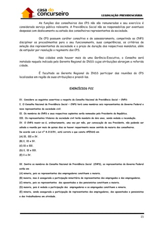 15
As funções dos conselheiros dos CPS não são remuneradas e seu exercício é
considerado serviço público relevante. A Previdência Social não se responsabiliza por eventuais
despesas com deslocamento ou estada dos conselheiros representantes da sociedade.
Os CPS possuem caráter consultivo e de assessoramento, competindo ao CNPS
disciplinar os procedimentos para o seu funcionamento, suas competências, os critérios de
seleção dos representantes da sociedade e o prazo de duração dos respectivos mandatos, além
de estipular por resolução o regimento dos CPS.
Nas cidades onde houver mais de uma Gerência-Executiva, o Conselho será
instalado naquela indicada pelo Gerente Regional do INSS cujas atribuições abranjam a referida
cidade.
É facultado ao Gerente Regional do INSS participar das reuniões do CPS
localizados em região de suas atribuições e presidi-las.
EXERCÍCIOS FCC
01. Considere as seguintes assertivas a respeito do Conselho Nacional de Previdência Social − CNPS:
I. O Conselho Nacional de Previdência Social − CNPS terá como membros seis representantes do Governo Federal e
nove representantes da sociedade civil.
II. Os membros do CNPS e seus respectivos suplentes serão nomeados pelo Presidente da República.
III. Os representantes titulares da sociedade civil terão mandato de dois anos, sendo vedada a recondução.
IV. O CNPS reunir-se-á, ordinariamente, uma vez por mês, por convocação de seu Presidente, não podendo ser
adiada a reunião por mais de quinze dias se houver requerimento nesse sentido da maioria dos conselheiros.
De acordo com a Lei nº 8.213/91, está correto o que consta APENAS em
(A) II, III e IV.
(B) I, II e IV.
(C) II e III.
(D) I, II e III.
(E) I e IV.
02. Dentre os membros do Conselho Nacional de Previdência Social (CNPS), os representantes do Governo Federal
estão em
(A) minoria, pois os representantes dos empregadores constituem a maioria.
(B) maioria, mas é assegurada a participação minoritária de representantes dos empregados e dos empregadores.
(C) minoria, pois os representantes dos aposentados e dos pensionistas constituem a maioria.
(D) maioria, pois é vedada a participação dos empregadores e os empregados constituem a minoria.
(E) minoria, sendo assegurada a participação de representantes dos empregadores, dos aposentados e pensionistas
e dos trabalhadores em atividade.
 