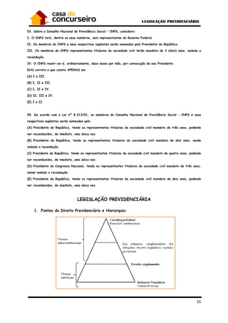 03. Sobre o Conselho Nacional de Previdência Social
I. O CNPS terá, dentre os seus membros, seis representantes do Governo Federal.
II. Os membros do CNPS e seus respectivos suplentes serão nomeados pelo Presidente da República.
III. Os membros do CNPS representantes titulares da sociedade civil terão mandato de 2 (dois) ano
recondução.
IV. O CNPS reunir-se-á, ordinariamente, duas vezes por mês, por convocação de seu Presidente.
Está correto o que consta APENAS em
(A) I e III.
(B) I, II e III.
(C) I, II e IV.
(D) II, III e IV.
(E) I e II.
04. De acordo com a Lei nº 8.213/91, os membros do Conselho Nacional de Previdência Social
respectivos suplentes serão nomeados pelo
(A) Presidente da República, tendo os representantes titulares da sociedade civil mandato de três anos, podendo
ser reconduzidos, de imediato, uma única vez.
(B) Presidente da República, tendo os representantes titulares da sociedade civil mandato de dois anos, sendo
vedada a recondução.
(C) Presidente da República, tendo os representantes titulares da sociedade civil mandato de q
ser reconduzidos, de imediato, uma única vez.
(D) Presidente do Congresso Nacional, tendo os representantes titulares da sociedade civil mandato de três anos,
sendo vedada a recondução.
(E) Presidente da República, tendo os representant
ser reconduzidos, de imediato, uma única vez.
LEGISLAÇÃO PREVIDENCIÁRIA
1. Fontes do Direito Previdenciário e Hierarquia
. Sobre o Conselho Nacional de Previdência Social – CNPS, considere:
re os seus membros, seis representantes do Governo Federal.
II. Os membros do CNPS e seus respectivos suplentes serão nomeados pelo Presidente da República.
III. Os membros do CNPS representantes titulares da sociedade civil terão mandato de 2 (dois) ano
á, ordinariamente, duas vezes por mês, por convocação de seu Presidente.
Está correto o que consta APENAS em
a Lei nº 8.213/91, os membros do Conselho Nacional de Previdência Social
respectivos suplentes serão nomeados pelo
(A) Presidente da República, tendo os representantes titulares da sociedade civil mandato de três anos, podendo
s, de imediato, uma única vez.
(B) Presidente da República, tendo os representantes titulares da sociedade civil mandato de dois anos, sendo
(C) Presidente da República, tendo os representantes titulares da sociedade civil mandato de q
ser reconduzidos, de imediato, uma única vez.
(D) Presidente do Congresso Nacional, tendo os representantes titulares da sociedade civil mandato de três anos,
(E) Presidente da República, tendo os representantes titulares da sociedade civil mandato de dois anos, podendo
ser reconduzidos, de imediato, uma única vez.
LEGISLAÇÃO PREVIDENCIÁRIA
Fontes do Direito Previdenciário e Hierarquia:
16
II. Os membros do CNPS e seus respectivos suplentes serão nomeados pelo Presidente da República.
III. Os membros do CNPS representantes titulares da sociedade civil terão mandato de 2 (dois) anos, vedada a
á, ordinariamente, duas vezes por mês, por convocação de seu Presidente.
a Lei nº 8.213/91, os membros do Conselho Nacional de Previdência Social – CNPS e seus
(A) Presidente da República, tendo os representantes titulares da sociedade civil mandato de três anos, podendo
(B) Presidente da República, tendo os representantes titulares da sociedade civil mandato de dois anos, sendo
(C) Presidente da República, tendo os representantes titulares da sociedade civil mandato de quatro anos, podendo
(D) Presidente do Congresso Nacional, tendo os representantes titulares da sociedade civil mandato de três anos,
es titulares da sociedade civil mandato de dois anos, podendo
 