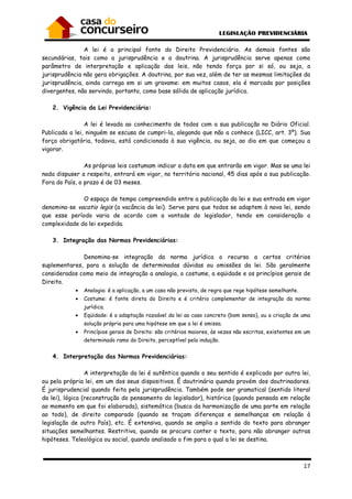 17
A lei é a principal fonte do Direito Previdenciário. As demais fontes são
secundárias, tais como a jurisprudência e a doutrina. A jurisprudência serve apenas como
parâmetro de interpretação e aplicação das leis, não tendo força por si só, ou seja, a
jurisprudência não gera obrigações. A doutrina, por sua vez, além de ter as mesmas limitações da
jurisprudência, ainda carrega em si um gravame: em muitos casos, ela é marcada por posições
divergentes, não servindo, portanto, como base sólida de aplicação jurídica.
2. Vigência da Lei Previdenciária:
A lei é levada ao conhecimento de todos com a sua publicação no Diário Oficial.
Publicada a lei, ninguém se escusa de cumpri-la, alegando que não a conhece (LICC, art. 3º). Sua
força obrigatória, todavia, está condicionada à sua vigência, ou seja, ao dia em que começou a
vigorar.
As próprias leis costumam indicar a data em que entrarão em vigor. Mas se uma lei
nada dispuser a respeito, entrará em vigor, no território nacional, 45 dias após a sua publicação.
Fora do País, o prazo é de 03 meses.
O espaço de tempo compreendido entre a publicação da lei e sua entrada em vigor
denomina-se vacatio legis (a vacância da lei). Serve para que todos se adaptem à nova lei, sendo
que esse período varia de acordo com a vontade do legislador, tendo em consideração a
complexidade da lei expedida.
3. Integração das Normas Previdenciárias:
Denomina-se integração da norma jurídica o recurso a certos critérios
suplementares, para a solução de determinadas dúvidas ou omissões da lei. São geralmente
considerados como meio de integração a analogia, o costume, a eqüidade e os princípios gerais de
Direito.
• Analogia: é a aplicação, a um caso não previsto, de regra que rege hipótese semelhante.
• Costume: é fonte direta do Direito e é critério complementar de integração da norma
jurídica.
• Eqüidade: é a adaptação razoável da lei ao caso concreto (bom senso), ou a criação de uma
solução própria para uma hipótese em que a lei é omissa.
• Princípios gerais de Direito: são critérios maiores, às vezes não escritos, existentes em um
determinado ramo do Direito, perceptível pela indução.
4. Interpretação das Normas Previdenciárias:
A interpretação da lei é autêntica quando o seu sentido é explicado por outra lei,
ou pela própria lei, em um dos seus dispositivos. É doutrinária quando provém dos doutrinadores.
É jurisprudencial quando feita pela jurisprudência. Também pode ser gramatical (sentido literal
da lei), lógica (reconstrução do pensamento do legislador), histórica (quando pensada em relação
ao momento em que foi elaborada), sistemática (busca da harmonização de uma parte em relação
ao todo), de direito comparado (quando se traçam diferenças e semelhanças em relação à
legislação de outro País), etc. É extensiva, quando se amplia o sentido do texto para abranger
situações semelhantes. Restritiva, quando se procura conter o texto, para não abranger outras
hipóteses. Teleológica ou social, quando analisado o fim para o qual a lei se destina.
 