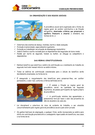 DA ORGANIZAÇÃO E DOS RISCOS SOCIAIS
Cobertura dos eventos de doença, invalidez, mort
Proteção à maternidade, especialmente à gestante;
Proteção ao trabalhador em situação de desemprego involuntário;
Salário-família e auxílio
Pensão por morte do segurado, homem
dependentes.
DAS REGRAS CONSTITUCIONAIS
Nenhum benefício que substitua o salário de contribuição ou o rendimento do trabalho do
segurado terá valor mensal inferior ao salário mínimo.
Todos os salários de contribu
devidamente atualizados, na forma da lei.
É assegurado o reajustamento dos benefícios para preservar
permanente, o valor real, conforme critérios definidos em lei.
Lei disciplinará a cobertura do risco de acidente do trabalho, a ser atendida
concorrentemente pelo regime geral de previdência social e pelo setor privado
Os ganhos habituais do empregado, a qualquer título, serão incorporados ao salário para
efeito de contribuição previdenciária e conseqüente repercussão em benefícios, nos casos
e na forma da lei.
RGANIZAÇÃO E DOS RISCOS SOCIAIS
A previdência social será organizada sob a forma de
regime geral, de caráter contributivo e de filiação
obrigatória, observados critérios que preservem o
equilíbrio financeiro e atuarial
termos da lei, a:
Cobertura dos eventos de doença, invalidez, morte e idade avançada;
Proteção à maternidade, especialmente à gestante;
Proteção ao trabalhador em situação de desemprego involuntário;
família e auxílio-reclusão para os dependentes dos segurados de baixa renda;
Pensão por morte do segurado, homem ou mulher, ao cônjuge ou companheiro e
DAS REGRAS CONSTITUCIONAIS
Nenhum benefício que substitua o salário de contribuição ou o rendimento do trabalho do
segurado terá valor mensal inferior ao salário mínimo.
Todos os salários de contribuição considerados para o cálculo de benefício serão
devidamente atualizados, na forma da lei.
É assegurado o reajustamento dos benefícios para preservar
permanente, o valor real, conforme critérios definidos em lei.
É vedada a filiação ao regime geral de
previdência social, na qualidade de segurado
facultativo, de pessoa participante de regime próprio
de previdência.
A gratificação natalina dos aposentados e
pensionistas terá por base o valor dos proventos do
mês de dezembro de cada ano.
Lei disciplinará a cobertura do risco de acidente do trabalho, a ser atendida
concorrentemente pelo regime geral de previdência social e pelo setor privado
Os ganhos habituais do empregado, a qualquer título, serão incorporados ao salário para
to de contribuição previdenciária e conseqüente repercussão em benefícios, nos casos
19
al será organizada sob a forma de
regime geral, de caráter contributivo e de filiação
observados critérios que preservem o
equilíbrio financeiro e atuarial, e atenderá, nos
reclusão para os dependentes dos segurados de baixa renda;
ou mulher, ao cônjuge ou companheiro e
Nenhum benefício que substitua o salário de contribuição ou o rendimento do trabalho do
ição considerados para o cálculo de benefício serão
É assegurado o reajustamento dos benefícios para preservar-lhes, em caráter
o ao regime geral de
previdência social, na qualidade de segurado
facultativo, de pessoa participante de regime próprio
A gratificação natalina dos aposentados e
pensionistas terá por base o valor dos proventos do
Lei disciplinará a cobertura do risco de acidente do trabalho, a ser atendida
concorrentemente pelo regime geral de previdência social e pelo setor privado
Os ganhos habituais do empregado, a qualquer título, serão incorporados ao salário para
to de contribuição previdenciária e conseqüente repercussão em benefícios, nos casos
 