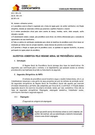 22
(C) I, III e IV.
(D) II, III e IV.
(E) III e IV.
04. Assinale a afirmativa correta:
a) A previdência social no Brasil é organizada sob a forma de regime geral, de caráter contributivo e de filiação
obrigatória, devendo ser observados critérios que preservem o equilíbrio financeiro e atuarial.
b) O sistema previdenciário oficial pode cobrir eventos de doença, invalidez, morte, idade avançada, auxílio
educação e moradia.
c) É absolutamente vedada a adoção, pela previdência social oficial, de critérios diferenciados para a concessão de
aposentadoria aos seus beneficiários.
d) Todos os salários de contribuição considerados para cálculo de benefícios da previdência social oficial devem ser
atualizados por índices reais de correção monetária, mesmo diversos dos previstos na lei ordinária.
e) É permitida a filiação ao regime geral de previdência social, na qualidade de segurado facultativo, de pessoa
participante de regime próprio de previdência.
SUJEITOS COBERTOS PELO REGIME GERAL DE PREVIDÊNCIA SOCIAL
1. Introdução:
O Regime Geral de Previdência Social abrange dois tipos de beneficiários: Os
segurados, que contribuem para o sistema; e os dependentes, que possuem acesso ao sistema
previdenciário nas hipóteses de prisão ou falecimento do segurado.
2. Segurados Obrigatórios do RGPS:
O sistema de previdência social brasileiro segue o modelo bismarckiano, isto é, os
trabalhadores renunciam a uma parte de seus proventos em prol do sistema de proteção social.
Os segurados obrigatórios do Regime Geral de Previdência Social são aqueles que exercem
atividade remunerada e, portanto, são compelidos, por força de lei, a contribuir. A filiação desses
segurados decorre do exercício da própria atividade, sendo, por isso, automática. Cinco são os
tipos de segurados obrigatórios: Empregado, empregado doméstico, trabalhador avulso,
contribuinte individual e segurado especial.
2.1 Empregado:
É segurado na categoria de empregado:
 