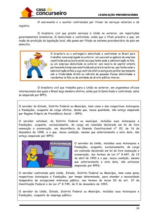 24
O escrevente e o auxiliar contratados por titular de serviços notariais e de
registro;
O brasileiro civil que presta serviços à União no exterior, em repartições
governamentais brasileiras, lá domiciliado e contratado, ainda que a título precário e que, em
razão de proibição da legislação local, não possa ser filiado ao sistema previdenciário do país em
domicílio;
O brasileiro civil que trabalha para a União no exterior, em organismos oficiais
internacionais dos quais o Brasil seja membro efetivo, ainda que lá domiciliado e contratado, salvo
se amparado por RPPS;
O servidor do Estado, Distrito Federal ou Município, bem como o das respectivas Autarquias
e Fundações, ocupante de cargo efetivo, desde que, nessa qualidade, não esteja amparado
por Regime Próprio de Previdência Social - RPPS;
O servidor estadual, do Distrito Federal ou municipal, incluídas suas Autarquias e
Fundações, ocupante, exclusivamente, de cargo em comissão declarado em lei de livre
nomeação e exoneração, em decorrência da Emenda Constitucional nº 20, de 16 de
dezembro de 1998, e o que, nessa condição, mesmo que anteriormente a esta data, não
esteja amparado por RPPS;
O servidor da União, incluídas suas Autarquias e
Fundações, ocupante, exclusivamente, de cargo
em comissão declarado em lei de livre nomeação e
exoneração, nos termos da Lei nº 8.647, de 13
de abril de 1993 e o que, nessa condição, mesmo
que anteriormente a esta data, não estivesse
amparado por RPPS;
O servidor contratado pela União, Estado, Distrito Federal ou Município, bem como pelas
respectivas Autarquias e Fundações, por tempo determinado, para atender a necessidade
temporária de excepcional interesse público, nos termos do inciso IX do art. 37 da
Constituição Federal e da Lei nº 8.745, de 9 de dezembro de 1993;
O servidor da União, Estado, Distrito Federal ou Município, incluídas suas Autarquias e
Fundações, ocupante de emprego público;
 
