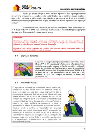 Aquele que presta serviço
de carreira estrangeira e a órgãos a elas subordinados, ou a membros dessas missões e
repartições, excluídos o não-
amparado pela legislação previdenciária do país da respectiva missão diplomática ou repartição
consular;
O trabalhador rural contratado por produtor rural pessoa física, na forma do art.
14-A da Lei nº 5.889, de 1973, para o exercício de atividades de natureza temporária por prazo
não superior a dois meses dentro do período de um ano.
2.2 Empregado Doméstico:
2.3 Trabalhador Avulso:
É segurado na categoria de trabalhador avulso aquele que,
sindicalizado ou não, presta serviço de natureza urbana ou
rural, a diversas empresas, sem vínculo empregatício, com a
intermediação obrigatória do órgão gestor de mão
termos da Lei nº 8.630, de 25 de fevereiro de 1993
sindicato da categoria, assim considerados: o trabalhador que
exerce atividade portuária de capatazia, estiva, conferência e
conserto de carga, vigilância de embarcação e bloco; o
trabalhador de estiva de mercadorias de qualquer natureza,
inclusive carvão e minério; o trabalhador em alvarenga
(embarcação para carga e descarga de navios); o amarrador de
embarcação; o ensacador de café, cacau, sal e similares; o
trabalhador na indústria de extração de sal; o c
bagagem em porto; o prático de barra em porto; o guindasteiro;
e o classificador, o movimentador e o empacotador de
mercadorias em portos.
Aquele que presta serviço no Brasil a missão diplomática ou a repartição consular
de carreira estrangeira e a órgãos a elas subordinados, ou a membros dessas missões e
brasileiro sem residência permanente no Brasil e o brasileiro
ão previdenciária do país da respectiva missão diplomática ou repartição
trabalhador rural contratado por produtor rural pessoa física, na forma do art.
, para o exercício de atividades de natureza temporária por prazo
a dois meses dentro do período de um ano.
Empregado Doméstico:
Trabalhador Avulso:
É segurado na categoria de trabalhador avulso aquele que,
zado ou não, presta serviço de natureza urbana ou
rural, a diversas empresas, sem vínculo empregatício, com a
intermediação obrigatória do órgão gestor de mão-de-obra, nos
Lei nº 8.630, de 25 de fevereiro de 1993, ou do
sindicato da categoria, assim considerados: o trabalhador que
exerce atividade portuária de capatazia, estiva, conferência e
conserto de carga, vigilância de embarcação e bloco; o
ercadorias de qualquer natureza,
inclusive carvão e minério; o trabalhador em alvarenga
(embarcação para carga e descarga de navios); o amarrador de
embarcação; o ensacador de café, cacau, sal e similares; o
trabalhador na indústria de extração de sal; o carregador de
bagagem em porto; o prático de barra em porto; o guindasteiro;
e o classificador, o movimentador e o empacotador de
25
no Brasil a missão diplomática ou a repartição consular
de carreira estrangeira e a órgãos a elas subordinados, ou a membros dessas missões e
brasileiro sem residência permanente no Brasil e o brasileiro
ão previdenciária do país da respectiva missão diplomática ou repartição
trabalhador rural contratado por produtor rural pessoa física, na forma do art.
, para o exercício de atividades de natureza temporária por prazo
 