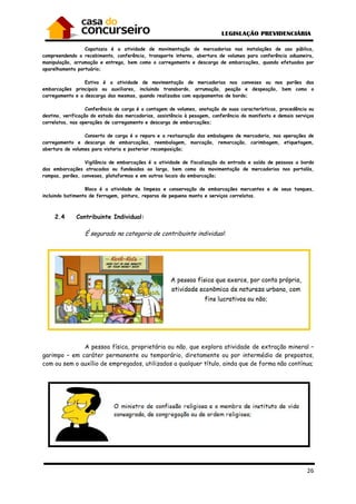 26
Capatazia é a atividade de movimentação de mercadorias nas instalações de uso público,
compreendendo o recebimento, conferência, transporte interno, abertura de volumes para conferência aduaneira,
manipulação, arrumação e entrega, bem como o carregamento e descarga de embarcações, quando efetuados por
aparelhamento portuário;
Estiva é a atividade de movimentação de mercadorias nos conveses ou nos porões das
embarcações principais ou auxiliares, incluindo transbordo, arrumação, peação e despeação, bem como o
carregamento e a descarga das mesmas, quando realizados com equipamentos de bordo;
Conferência de carga é a contagem de volumes, anotação de suas características, procedência ou
destino, verificação do estado das mercadorias, assistência à pesagem, conferência do manifesto e demais serviços
correlatos, nas operações de carregamento e descarga de embarcações;
Conserto de carga é o reparo e a restauração das embalagens de mercadoria, nas operações de
carregamento e descarga de embarcações, reembalagem, marcação, remarcação, carimbagem, etiquetagem,
abertura de volumes para vistoria e posterior recomposição;
Vigilância de embarcações é a atividade de fiscalização da entrada e saída de pessoas a bordo
das embarcações atracadas ou fundeadas ao largo, bem como da movimentação de mercadorias nos portalós,
rampas, porões, conveses, plataformas e em outros locais da embarcação;
Bloco é a atividade de limpeza e conservação de embarcações mercantes e de seus tanques,
incluindo batimento de ferrugem, pintura, reparos de pequena monta e serviços correlatos.
2.4 Contribuinte Individual:
É segurado na categoria de contribuinte individual:
A pessoa física, proprietária ou não, que explora atividade de extração mineral –
garimpo – em caráter permanente ou temporário, diretamente ou por intermédio de prepostos,
com ou sem o auxílio de empregados, utilizados a qualquer título, ainda que de forma não contínua;
 