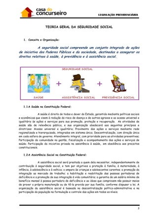 3
TEORIA GERAL DA SEGURIDADE SOCIAL
1. Conceito e Organização:
A seguridade social compreende um conjunto integrado de ações
de iniciativa dos Poderes Públicos e da sociedade, destinadas a assegurar os
direitos relativos à saúde, à previdência e à assistência social.
1.1A Saúde na Constituição Federal:
A saúde é direito de todos e dever do Estado, garantido mediante políticas sociais
e econômicas que visem à redução do risco de doença e de outros agravos e ao acesso universal e
igualitário às ações e serviços para sua promoção, proteção e recuperação. As atividades de
saúde são de relevância pública, e sua organização obedecerá aos seguintes princípios e
diretrizes: Acesso universal e igualitário; Provimento das ações e serviços mediante rede
regionalizada e hierarquizada, integrados em sistema único; Descentralização, com direção única
em cada esfera de governo; Atendimento integral, com prioridade para as atividades preventivas;
Participação da comunidade na gestão, fiscalização e acompanhamento das ações e serviços de
saúde; Participação da iniciativa privada na assistência à saúde, em obediência aos preceitos
constitucionais.
1.2A Assistência Social na Constituição Federal:
A assistência social será prestada a quem dela necessitar, independentemente de
contribuição à seguridade social, e tem por objetivos a proteção à família, à maternidade, à
infância, à adolescência e à velhice; o amparo às crianças e adolescentes carentes; a promoção da
integração ao mercado de trabalho; a habilitação e reabilitação das pessoas portadoras de
deficiência e a promoção de sua integração à vida comunitária; a garantia de um salário mínimo de
benefício mensal à pessoa portadora de deficiência e ao idoso que comprovem não possuir meios
de prover a própria manutenção ou de tê-la provida por sua família, conforme dispuser a lei. A
organização da assistência social é baseada na descentralização político-administrativa e na
participação da população na formulação e controle das ações em todos os níveis.
 