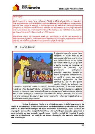 30
2.5 Segurado Especial:
Regime de economia familiar é a atividade em que o trabalho dos membros da
família é indispensável à própria subsistência e ao desenvolvimento socioeconômico do núcleo
familiar e é exercido em condições de mútua dependência e colaboração, sem a utilização de
empregados permanentes, independentemente do valor auferido pelo segurado especial com a
comercialização da sua produção, quando houver. Auxílio eventual de terceiros é aquele
exercido ocasionalmente, em condições de mútua colaboração, não existindo subordinação
nem remuneração.
 