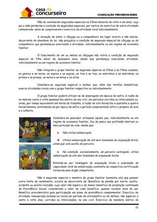 Não se consideram
pai e mãe perderam a condição de segurados especiais, por motivo do exercício de outra atividade
remunerada, salvo se comprovarem o exercício da
A situação de estar o cônjuge ou o companheiro em lugar incert
decorrente do abandono do lar, não prejudica a condição de segurado especial do cônjuge ou do
companheiro que permaneceu exercendo a atividade, individualmente ou em regime de economia
familiar.
O falecimento de um ou ambos os cônjuges n
especial do filho maior de dezesseis anos, desde que permaneça exercendo atividade,
individualmente ou em regime de economia familiar.
Não integram o grupo familiar do segurado especial os filhos e as filhas casados,
os genros e as noras, os sogros e as sogras, os tios e as tias, os sobrinhos e as sobrinhas, os
primos e as primas, os netos e as netas e os afins.
Considera-se segurada especial a mulher que, além das tarefas domésticas,
exerce atividades rurais com o gru
O grupo familiar poderá utilizar
no máximo cento e vinte pessoas/dia dentro do ano civil, em períodos corridos ou intercalados ou,
ainda, por tempo equivalente em
horas/semana, entendendo-se por época de safra o período compreendido entre o preparo do solo
e a colheita.
Considera
regime de econo
meio principal de vida, desde que:
ainda que com auxílio de parceiro;
embarcação de até dez toneladas de arqueação bruta.
Entende
capacidade total da embarcação constante da respectiva certificação
fornecida pelo órgão competente
Não é segurado especi
outra fonte de rendimento, exceto se decorrente de: Benefício de pensão por morte, auxílio
acidente ou auxílio-reclusão, cujo valor não supere o do menor benefício de prestação continuada
da Previdência Social, considerado o valor de cada benefício, quando receber mais de um;
Benefício previdenciário pela participação em plano de previdência complementar; Exercício de
atividade remunerada (urbana ou rural) em período de entressafra ou do defeso, não su
cento e vinte dias, corridos ou intercalados, no ano civil; Exercício de mandato eletivo de
consideram segurados especiais os filhos menores de vinte e u
pai e mãe perderam a condição de segurados especiais, por motivo do exercício de outra atividade
remunerada, salvo se comprovarem o exercício da atividade rural individualmente
A situação de estar o cônjuge ou o companheiro em lugar incert
decorrente do abandono do lar, não prejudica a condição de segurado especial do cônjuge ou do
companheiro que permaneceu exercendo a atividade, individualmente ou em regime de economia
O falecimento de um ou ambos os cônjuges não retira a condição de segurado
especial do filho maior de dezesseis anos, desde que permaneça exercendo atividade,
individualmente ou em regime de economia familiar.
Não integram o grupo familiar do segurado especial os filhos e as filhas casados,
genros e as noras, os sogros e as sogras, os tios e as tias, os sobrinhos e as sobrinhas, os
primos e as primas, os netos e as netas e os afins.
se segurada especial a mulher que, além das tarefas domésticas,
exerce atividades rurais com o grupo familiar respectivo ou individualmente.
O grupo familiar poderá utilizar-se de empregado em épocas de safra, à razão de
no máximo cento e vinte pessoas/dia dentro do ano civil, em períodos corridos ou intercalados ou,
ainda, por tempo equivalente em horas de trabalho, à razão de oito horas/dia e quarenta e quatro
se por época de safra o período compreendido entre o preparo do solo
Considera-se pescador artesanal aquele que, individualmente ou em
regime de economia familiar, faz da pesca sua profissão habitual ou
meio principal de vida, desde que:
Não utilize embarcação;
Utilize embarcação de até seis toneladas de arqueação bruta,
ainda que com auxílio de parceiro;
Na condição, exclusivamente, de parceiro
embarcação de até dez toneladas de arqueação bruta.
ntende-se por tonelagem de arqueação bruta a expressão da
capacidade total da embarcação constante da respectiva certificação
fornecida pelo órgão competente.
Não é segurado especial o membro de grupo familiar (somente ele) que possuir
outra fonte de rendimento, exceto se decorrente de: Benefício de pensão por morte, auxílio
reclusão, cujo valor não supere o do menor benefício de prestação continuada
ia Social, considerado o valor de cada benefício, quando receber mais de um;
Benefício previdenciário pela participação em plano de previdência complementar; Exercício de
atividade remunerada (urbana ou rural) em período de entressafra ou do defeso, não su
cento e vinte dias, corridos ou intercalados, no ano civil; Exercício de mandato eletivo de
31
os filhos menores de vinte e um anos, cujo
pai e mãe perderam a condição de segurados especiais, por motivo do exercício de outra atividade
atividade rural individualmente.
A situação de estar o cônjuge ou o companheiro em lugar incerto e não sabido,
decorrente do abandono do lar, não prejudica a condição de segurado especial do cônjuge ou do
companheiro que permaneceu exercendo a atividade, individualmente ou em regime de economia
ão retira a condição de segurado
especial do filho maior de dezesseis anos, desde que permaneça exercendo atividade,
Não integram o grupo familiar do segurado especial os filhos e as filhas casados,
genros e as noras, os sogros e as sogras, os tios e as tias, os sobrinhos e as sobrinhas, os
se segurada especial a mulher que, além das tarefas domésticas,
se de empregado em épocas de safra, à razão de
no máximo cento e vinte pessoas/dia dentro do ano civil, em períodos corridos ou intercalados ou,
horas de trabalho, à razão de oito horas/dia e quarenta e quatro
se por época de safra o período compreendido entre o preparo do solo
se pescador artesanal aquele que, individualmente ou em
mia familiar, faz da pesca sua profissão habitual ou
Utilize embarcação de até seis toneladas de arqueação bruta,
Na condição, exclusivamente, de parceiro outorgado, utilize
embarcação de até dez toneladas de arqueação bruta.
se por tonelagem de arqueação bruta a expressão da
capacidade total da embarcação constante da respectiva certificação
al o membro de grupo familiar (somente ele) que possuir
outra fonte de rendimento, exceto se decorrente de: Benefício de pensão por morte, auxílio-
reclusão, cujo valor não supere o do menor benefício de prestação continuada
ia Social, considerado o valor de cada benefício, quando receber mais de um;
Benefício previdenciário pela participação em plano de previdência complementar; Exercício de
atividade remunerada (urbana ou rural) em período de entressafra ou do defeso, não superior a
cento e vinte dias, corridos ou intercalados, no ano civil; Exercício de mandato eletivo de
 