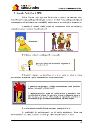 33
3. Segurados Facultativos do RGPS:
Podem filiar-se como segurados facultativos os maiores de dezesseis anos,
mediante contribuição, desde que não estejam exercendo atividade remunerada que os enquadre
como segurados obrigatórios do RGPS ou de RPPS, enquadrando-se nesta categoria, entre outros:
O membro de conselho tutelar, quando não remunerado e desde que não esteja
vinculado a qualquer regime de Previdência Social;
O síndico de condomínio, desde que não remunerado;
O brasileiro residente ou domiciliado no exterior, salvo se filiado a regime
previdenciário de país com o qual o Brasil mantenha acordo internacional;
O brasileiro que acompanha cônjuge que presta serviço no exterior;
O beneficiário de auxílio-acidente ou de auxílio suplementar, desde que
simultaneamente não esteja exercendo atividade que o filie obrigatoriamente ao RGPS.
 