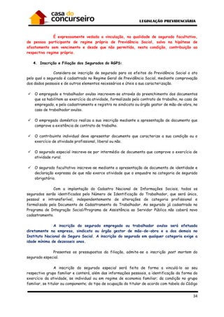 34
É expressamente vedada a vinculação, na qualidade de segurado facultativo,
de pessoa participante de regime próprio de Previdência Social, salvo na hipótese de
afastamento sem vencimento e desde que não permitida, nesta condição, contribuição ao
respectivo regime próprio.
4. Inscrição e Filiação dos Segurados do RGPS:
Considera-se inscrição de segurado para os efeitos da Previdência Social o ato
pelo qual o segurado é cadastrado no Regime Geral de Previdência Social, mediante comprovação
dos dados pessoais e de outros elementos necessários e úteis a sua caracterização.
O empregado e trabalhador avulso inscrevem-se através do preenchimento dos documentos
que os habilitem ao exercício da atividade, formalizado pelo contrato de trabalho, no caso de
empregado, e pelo cadastramento e registro no sindicato ou órgão gestor de mão-de-obra, no
caso de trabalhador avulso.
O empregado doméstico realiza a sua inscrição mediante a apresentação de documento que
comprove a existência de contrato de trabalho.
O contribuinte individual deve apresentar documento que caracterize a sua condição ou o
exercício de atividade profissional, liberal ou não.
O segurado especial inscreve-se por intermédio de documento que comprove o exercício de
atividade rural.
O segurado facultativo inscreve-se mediante a apresentação de documento de identidade e
declaração expressa de que não exerce atividade que o enquadre na categoria de segurado
obrigatório.
Com a implantação do Cadastro Nacional de Informações Sociais, todos os
segurados serão identificados pelo Número de Identificação do Trabalhador, que será único,
pessoal e intransferível, independentemente de alterações de categoria profissional e
formalizado pelo Documento de Cadastramento do Trabalhador. Ao segurado já cadastrado no
Programa de Integração Social/Programa de Assistência ao Servidor Público não caberá novo
cadastramento.
A inscrição do segurado empregado ou trabalhador avulso será efetuada
diretamente na empresa, sindicato ou órgão gestor de mão-de-obra e a dos demais no
Instituto Nacional do Seguro Social. A inscrição do segurado em qualquer categoria exige a
idade mínima de dezesseis anos.
Presentes os pressupostos da filiação, admite-se a inscrição post mortem do
segurado especial.
A inscrição do segurado especial será feita de forma a vinculá-lo ao seu
respectivo grupo familiar e conterá, além das informações pessoais, a identificação da forma do
exercício da atividade, se individual ou em regime de economia familiar; da condição no grupo
familiar, se titular ou componente; do tipo de ocupação do titular de acordo com tabela do Código
 