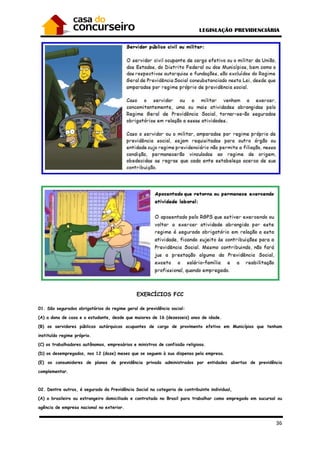 36
EXERCÍCIOS FCC
01. São segurados obrigatórios do regime geral de previdência social:
(A) a dona de casa e o estudante, desde que maiores de 16 (dezesseis) anos de idade.
(B) os servidores públicos autárquicos ocupantes de cargo de provimento efetivo em Municípios que tenham
instituído regime próprio.
(C) os trabalhadores autônomos, empresários e ministros de confissão religiosa.
(D) os desempregados, nos 12 (doze) meses que se seguem à sua dispensa pela empresa.
(E) os consumidores de planos de previdência privada administrados por entidades abertas de previdência
complementar.
02. Dentre outros, é segurado da Previdência Social na categoria de contribuinte individual,
(A) o brasileiro ou estrangeiro domiciliado e contratado no Brasil para trabalhar como empregado em sucursal ou
agência de empresa nacional no exterior.
 