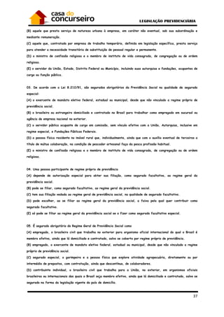 37
(B) aquele que presta serviço de natureza urbana à empresa, em caráter não eventual, sob sua subordinação e
mediante remuneração.
(C) aquele que, contratado por empresa de trabalho temporário, definida em legislação específica, presta serviço
para atender a necessidade transitória de substituição de pessoal regular e permanente.
(D) o ministro de confissão religiosa e o membro de instituto de vida consagrada, de congregação ou de ordem
religiosa.
(E) o servidor da União, Estado, Distrito Federal ou Município, incluindo suas autarquias e fundações, ocupantes de
cargo ou função pública.
03. De acordo com a Lei 8.212/91, são segurados obrigatórios da Previdência Social na qualidade de segurado
especial:
(A) o exercente de mandato eletivo federal, estadual ou municipal, desde que não vinculado a regime próprio de
previdência social.
(B) o brasileiro ou estrangeiro domiciliado e contratado no Brasil para trabalhar como empregado em sucursal ou
agência de empresa nacional no exterior.
(C) o servidor público ocupante de cargo em comissão, sem vínculo efetivo com a União, Autarquias, inclusive em
regime especial, e Fundações Públicas Federais.
(D) a pessoa física residente no imóvel rural que, individualmente, ainda que com o auxílio eventual de terceiros a
título de mútua colaboração, na condição de pescador artesanal faça da pesca profissão habitual.
(E) o ministro de confissão religiosa e o membro de instituto de vida consagrada, de congregação ou de ordem
religiosa.
04. Uma pessoa participante de regime próprio de previdência
(A) depende de autorização especial para obter sua filiação, como segurado facultativo, ao regime geral da
previdência social.
(B) pode se filiar, como segurado facultativo, ao regime geral da previdência social.
(C) tem sua filiação vedada ao regime geral de previdência social, na qualidade de segurado facultativo.
(D) pode escolher, ao se filiar ao regime geral da previdência social, a faixa pela qual quer contribuir como
segurado facultativo.
(E) só pode se filiar ao regime geral da previdência social se o fizer como segurado facultativo especial.
05. É segurado obrigatório do Regime Geral de Previdência Social como
(A) empregado, o brasileiro civil que trabalha no exterior para organismo oficial internacional do qual o Brasil é
membro efetivo, ainda que lá domiciliado e contratado, salvo se coberto por regime próprio de previdência.
(B) empregado, o exercente de mandato eletivo federal, estadual ou municipal, desde que não vinculado a regime
próprio de previdência social.
(C) segurado especial, o garimpeiro e a pessoa física que explore atividade agropecuária, diretamente ou por
intermédio de prepostos, com contratação, ainda que descontínua, de colaboradores.
(D) contribuinte individual, o brasileiro civil que trabalha para a União, no exterior, em organismos oficiais
brasileiros ou internacionais dos quais o Brasil seja membro efetivo, ainda que lá domiciliado e contratado, salvo se
segurado na forma da legislação vigente do país de domicílio.
 
