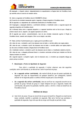 38
(E) empregado, o dirigente sindical, independentemente do enquadramento no Regime Geral de Previdência Social
que mantinha antes do exercício do mandato eletivo.
06. Sobre os segurados da Previdência Social é INCORRETO afirmar:
(A) O exercício de atividade remunerada sujeita o segurado a filiação obrigatória à Previdência Social.
(B) Os segurados e os dependentes são considerados beneficiários na Previdência Social.
(C) O empregado, o empregado doméstico, o contribuinte individual, o trabalhador avulso e o segurado especial são
segurados obrigatórios da Previdência Social.
(D) A diferença básica entre o segurado obrigatório e o segurado facultativo está no fato de que a filiação do
primeiro decorre da lei, enquanto a do segundo representa ato volitivo.
(E) O segurado que exercer, concomitantemente, mais de uma atividade remunerada sujeitas à filiação na
Previdência Social, somente será obrigado a filiar-se em relação a uma delas.
07. Podem contribuir facultativamente para o regime geral de previdência social
(A) a dona-de-casa, o estudante a partir dos dezesseis anos de idade e o servidor público sem regime próprio.
(B) a dona-de-casa, o estudante a partir dos dezesseis anos de idade e o servidor público com regime próprio e
que não exerce atividade vinculada ao Regime Geral de Previdência Social.
(C) o trabalhador eventual, o estudante a partir dos dezesseis anos de idade e a trabalhadora doméstica diarista.
(D) a dona-de-casa, o advogado profissional liberal e o brasileiro contratado no Brasil para trabalhar em filial de
empresa brasileira no exterior.
(E) o segurado especial, o estagiário regular, maior de dezesseis anos, e o brasileiro que acompanha cônjuge que
presta serviço no exterior.
7. Manutenção e Perda da Qualidade de Segurado:
Para aferir a qualidade de segurado, é mister observar uma das seguintes
condições: estar contribuindo ou, se não estiver, estar no período de graça.
• Se o segurado estiver contribuindo, não restará dúvida de que ele possui qualidade de
segurado. Em caso de requerimento de qualquer benefício, por conseguinte, bastará
analisar se tal segurado possui a carência mínima exigida para a sua obtenção.
• Se o segurado não estiver contribuindo, deve-se verificar se o segurado encontra-se no
período de graça. Período de graça é o lapso temporal em que o segurado, mesmo não
contribuindo, não perde tal qualidade; mantém, assim, o direito a todos os benefícios da
Previdência Social.
PERÍODO DE GRAÇA
a) Sem limite de prazo: Os que se encontram em gozo de benefício. Enquanto se mantiverem
nessa condição, mantêm a qualidade de segurado. Não seria factível que perdesse a
qualidade de segurado, haja vista que não se exige contribuição no período citado.
 