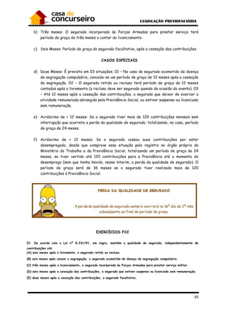 39
b) Três meses: O segurado incorporado às Forças Armadas para prestar serviço terá
período de graça de três meses a contar do licenciamento.
c) Seis Meses: Período de graça do segurado facultativo, após a cessação das contribuições.
CASOS ESPECIAIS
d) Doze Meses: É previsto em 03 situações. 01 – No caso de segurado acometido de doença
de segregação compulsória, concede-se um período de graça de 12 meses após a cessação
da segregação. 02 – O segurado retido ou recluso terá período de graça de 12 meses
contados após o livramento (o recluso deve ser segurado quando da ocasião do evento). 03
– Até 12 meses após a cessação das contribuições, o segurado que deixar de exercer a
atividade remunerada abrangida pela Previdência Social, ou estiver suspenso ou licenciado
sem remuneração.
e) Acréscimo de + 12 meses: Se o segurado tiver mais de 120 contribuições mensais sem
interrupção que acarrete a perda da qualidade de segurado, totalizando, no caso, período
de graça de 24 meses.
f) Acréscimo de + 12 meses: Se o segurado cessou suas contribuições por estar
desempregado, desde que comprove essa situação pelo registro no órgão próprio do
Ministério do Trabalho e da Previdência Social, totalizando um período de graça de 24
meses, se tiver vertido até 120 contribuições para a Previdência até o momento do
desemprego (sem que tenha havido, nesse ínterim, a perda da qualidade de segurado). O
período de graça será de 36 meses se o segurado tiver realizado mais de 120
contribuições à Previdência Social.
EXERCÍCIOS FCC
01. De acordo com a Lei nº 8.231/91, em regra, mantém a qualidade de segurado, independentemente de
contribuições até
(A) seis meses após o livramento, o segurado retido ou recluso.
(B) seis meses após cessar a segregação, o segurado acometido de doença de segregação compulsória.
(C) três meses após o licenciamento, o segurado incorporado às Forças Armadas para prestar serviço militar.
(D) seis meses após a cessação das contribuições, o segurado que estiver suspenso ou licenciado sem remuneração.
(E) doze meses após a cessação das contribuições, o segurado facultativo.
 