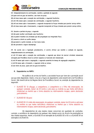 40
02. Independentemente de contribuições, mantém a qualidade de segurado:
(A) quem está em gozo de benefício, sem limite de prazo.
(B) até doze meses após a cessação das contribuições, o segurado facultativo.
(C) até três meses após a cessação das contribuições, o segurado facultativo.
(D) até seis meses após o licenciamento, o segurado incorporado às Forças Armadas para prestar serviço militar.
(E) até doze meses após o licenciamento, o segurado incorporado às Forças Armadas para prestar serviço militar.
03. Durante o período de graça, o segurado
(A) não pode recolher contribuição como facultativo.
(B) só poderá trabalhar em atividades que não prejudiquem sua integridade física.
(C) conserva o direito ao auxílio-doença.
(D) perceberá o auxílio-reclusão, se tiver baixa renda.
(E) não perceberá o seguro-desemprego.
04. De acordo com a legislação previdenciária, é correto afirmar que mantém a condição de segurado,
independentemente de contribuições,
a) até 18 meses após a cessação das contribuições, o segurado que deixar de exercer atividade remunerada
abrangida pela Previdência Social ou estiver suspenso ou licenciado sem remuneração.
b) até 24 meses após cessar a segregação, o segurado acometido de doença de segregação compulsória.
c) até 06 meses após o livramento, o segurado retido ou recluso.
d) sem limite de prazo, quem está em gozo de benefício.
8. Dependentes no RGPS:
Na ausência do arrimo da família, a sociedade houve por bem dar a proteção social
aos que dele dependiam. Assim, criou-se a figura do dependente como beneficiário da Previdência
Social. São beneficiários do Regime Geral de Previdência Social, na condição de dependentes do
segurado:
CLASSE 01: O cônjuge, a companheira, o companheiro e o filho não emancipado, de
qualquer condição, menor de 21 (vinte e um) anos ou inválido ou que tenha deficiência
intelectual ou mental que o torne absoluta ou relativamente incapaz, assim declarado
judicialmente;
CLASSE 02: Os pais;
CLASSE 03: O irmão não emancipado, de qualquer condição, menor de 21 (vinte e um) anos
ou inválido ou que tenha deficiência intelectual ou mental que o torne absoluta ou
relativamente incapaz, assim declarado judicialmente;
Os dependentes de uma mesma classe concorrem em igualdade de condições;
contudo, a existência de dependente de qualquer das classes exclui do direito às prestações os
das classes seguintes. Assim, a CLASSE 01 se sobrepõe às CLASSES 02 e 03; e a CLASSE 02 se
sobrepõe à CLASSE 03.
 