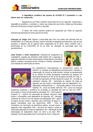 41
A dependência econômica das pessoas da CLASSE 01 é presumida e a das
demais deve ser comprovada.
Equiparam-se aos filhos, mediante declaração escrita do segurado, comprovada a
dependência econômica, o enteado e o menor que esteja sob sua tutela e desde que não possua
bens suficientes para o próprio sustento e educação.
O menor sob tutela somente poderá ser equiparado aos filhos do segurado
mediante apresentação de termo judicial de tutela.
Alteração do Código Civil: Embora a maioridade para fins civis tenha sido alterada pela Lei
10.406/2002, de 21 anos para 18 anos, nada foi alterado na legislação previdenciária, uma vez que
prevalece o disposto em lei especial sobre disposições de lei geral. Assim, somente com a
modificação da Lei 8.213/1991, há de se falar em alteração da maioridade para fins
previdenciários.
União Estável e União Homoafetiva: Considera-se companheira ou
companheiro a pessoa que mantenha união estável com o segurado ou
segurada. Considera-se união estável aquela configurada na convivência
pública, contínua e duradoura entre o homem e a mulher, estabelecida
com intenção de constituição de família.
Os companheiros, heterossexuais ou homoafetivos, podem se
habilitar na condição de dependentes previdenciários, mediante a
comprovação do vínculo de união estável, através da apresentação
de no mínimo 03 (três) documentos constantes do seguinte rol
(Instrução Normativa nº 45, de 06 de agosto de 2010, art. 46): I -
certidão de nascimento de filho havido em comum; II - certidão de
casamento religioso; III - declaração do imposto de renda do
segurado, em que conste o interessado como seu dependente; IV -
disposições testamentárias; V - declaração especial feita perante
tabelião; VI - prova de mesmo domicílio; VII - prova de encargos
domésticos evidentes e existência de sociedade ou comunhão nos atos da vida civil; VIII -
procuração ou fiança reciprocamente outorgada; IX - conta bancária
conjunta; X - registro em associação de qualquer natureza, onde
conste o interessado como dependente do segurado; XI - anotação
constante de ficha ou livro de registro de empregados; XII - apólice
de seguro da qual conste o segurado como instituidor do seguro e a
pessoa interessada como sua beneficiária; XIII - ficha de
tratamento em instituição de assistência médica, da qual conste o
segurado como responsável; XIV - escritura de compra e venda de
imóvel pelo segurado em nome de dependente; XV - declaração de não
emancipação do dependente menor de vinte e um anos; XVI -
quaisquer outros que possam levar à convicção do fato a comprovar.
 