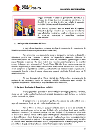42
9. Inscrição dos Dependentes no RGPS:
A inscrição do dependente no regime geral se dá no momento do requerimento do
benefício previdenciário (pensão por morte/auxílio reclusão).
Para a inscrição como dependente, exige-se dos sujeitos elencados na Classe 01 o
documento público que comprova o vínculo de dependência presumida (certidão de
nascimento/certidão de casamento), exceto nos casos do companheiro (apresentação de três
provas hábeis) e no caso do filho maior inválido (que também necessita comprovar sua invalidez
através de laudos e atestados médicos). Os pais (Classe 02), além de apresentarem-se como tal,
mediante a apresentação de documento de identidade e certidão de nascimento do filho falecido,
devem comprovar a dependência econômica, praticamente nos mesmos moldes exigidos para a
comprovação de união estável. O mesmo vale para os casos de habilitação de irmão menor de 21
anos (ou inválido).
No caso de equiparado a filho, a inscrição será feita mediante a comprovação da
equiparação por documento escrito do segurado falecido manifestando essa intenção, da
dependência econômica e da declaração de que não tenha sido emancipado.
10.Perda da Qualidade de Dependente no RGPS:
O cônjuge perde a qualidade de dependente pela separação judicial ou o divórcio,
desde que não receba pensão alimentícia, pela anulação do casamento, pelo óbito ou por sentença
judicial transitada em julgado.
O companheiro ou a companheiro perde pela cessação da união estável com o
segurado ou segurada, desde que não receba pensão alimentícia.
Para o filho e o irmão, de qualquer condição, ocorre a perda da qualidade de
dependente ao completarem vinte e um anos de idade, salvo se inválidos, desde que a invalidez
tenha ocorrido antes: a) de completarem vinte e um anos de idade; b) do casamento; c) do início
do exercício de emprego público efetivo; d) da constituição de estabelecimento civil ou comercial
ou da existência de relação de emprego, desde que, em função deles, o menor com dezesseis anos
completos tenha economia própria; ou e) da concessão de emancipação, pelos pais, ou de um deles
na falta do outro, mediante instrumento público, independentemente de homologação judicial, ou
por sentença do juiz, ouvido o tutor, se o menor tiver dezesseis anos completos.
 