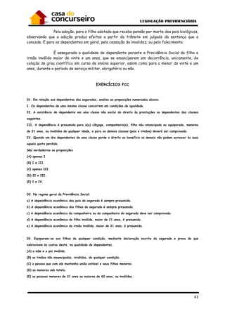 43
Pela adoção, para o filho adotado que receba pensão por morte dos pais biológicos,
observando que a adoção produz efeitos a partir do trânsito em julgado da sentença que a
concede. E para os dependentes em geral, pela cessação da invalidez; ou pelo falecimento.
É assegurada a qualidade de dependente perante a Previdência Social do filho e
irmão inválido maior de vinte e um anos, que se emanciparem em decorrência, unicamente, de
colação de grau científico em curso de ensino superior, assim como para o menor de vinte e um
anos, durante o período de serviço militar, obrigatório ou não.
EXERCÍCIOS FCC
01. Em relação aos dependentes dos segurados, analise as proposições numeradas abaixo.
I. Os dependentes de uma mesma classe concorrem em condições de igualdade.
II. A existência de dependente em uma classe não exclui do direito às prestações os dependentes das classes
seguintes.
III. A dependência é presumida para o(a) cônjuge, companheiro(a), filho não emancipado ou equiparado, menores
de 21 anos, ou inválidos de qualquer idade, e para as demais classes (pais e irmãos) deverá ser comprovada.
IV. Quando um dos dependentes de uma classe perde o direito ao benefício os demais não podem acrescer às suas
aquela quota perdida.
São verdadeiras as proposições
(A) apenas I
(B) I e III.
(C) apenas III
(D) II e III.
(E) I e IV.
02. No regime geral da Previdência Social:
a) A dependência econômica dos pais do segurado é sempre presumida.
b) A dependência econômica dos filhos do segurado é sempre presumida.
c) A dependência econômica da companheira ou do companheiro do segurado deve ser comprovada.
d) A dependência econômica do filho inválido, maior de 21 anos, é presumida.
e) A dependência econômica do irmão inválido, maior de 21 anos, é presumida.
03. Equiparam-se aos filhos de qualquer condição, mediante declaração escrita do segurado e prova de que
sobrevivem às custas deste, na qualidade de dependentes,
(A) a mãe e o pai inválido.
(B) os irmãos não emancipados, inválidos, de qualquer condição.
(C) a pessoa que com ele mantenha união estável e seus filhos menores.
(D) os menores sob tutela.
(E) as pessoas menores de 21 anos ou maiores de 60 anos, ou inválidas.
 
