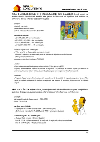 PARA O AUXÍLIO-DOENÇA E A APOSENTADORIA POR INVALIDEZ
mínimo quatro contribuições mensais sem perda da qualidade d
anteriores deverá totalizar doze contribuições;
Exemplo:
Segurado empregado
Requerimento de auxílio-doença
Data de Entrada do Requerimento: 25/10/2004
Períodos de atividade:
- 30/1/98 a 30/6/98 = seis contribuições
- 12/3/2003 a 6/4/2003 = duas contribuições
- 9/7/2003 a 15/9/2003 = três contribuições
- 27/4/2004 a 30/6/2004 = três contribuições
Carência exigida: doze contribuições
1/3 (um terço) da carência exigida: quatro contribuições
Total de 1/3 (um terço) da carência sem perda da qualidade de segurado: oito contribuições
Total = quatorze contribuições
Doença e Incapacidade fixadas em 1º/10/2004
Análise:
a) ocorreu perda da qualidade de segurado entre julho/1998 a fevereiro/2003;
b) possui, posteriormente, a perda da qualidade de segurado, 1/3 (um terço) da carência exigida, que somadas às
anteriores atendem ao número mínimo de contribuições exigidas para a espécie de benefício requerido.
Conclusão:
O segurado faz jus ao benefício, tendo em vista que apó
terço) da carência, sem perda da qualidade de segurado, que, somadas às anteriores, atende ao total da carência
exigida.
PARA O SALÁRIO-MATERNIDADE,
qualidade de segurado, que somadas
Exemplo:
Data de Entrada do Requerimento
Parto = 5/3/2006
Períodos de atividade:
- Empregada: 1º/1/2004 a 27/8/2004 = oito contribuições
- Contribuinte individual: 7/11/2005 a 5/3/2006 = cinco contribuições.
Carência exigida: dez contribuições
1/3 da carência exigida: três contribuições
Total de 1/3 da carência sem perda da qualidade de segurado: cinco contribuições
Total de contribuições = treze contribuições
DOENÇA E A APOSENTADORIA POR INVALIDEZ
mínimo quatro contribuições mensais sem perda da qualidade de segurado, que somadas às
anteriores deverá totalizar doze contribuições;
Data de Entrada do Requerimento: 25/10/2004
30/1/98 a 30/6/98 = seis contribuições
/3/2003 a 6/4/2003 = duas contribuições
9/7/2003 a 15/9/2003 = três contribuições
27/4/2004 a 30/6/2004 = três contribuições
Carência exigida: doze contribuições
1/3 (um terço) da carência exigida: quatro contribuições
carência sem perda da qualidade de segurado: oito contribuições
Doença e Incapacidade fixadas em 1º/10/2004
a) ocorreu perda da qualidade de segurado entre julho/1998 a fevereiro/2003;
, a perda da qualidade de segurado, 1/3 (um terço) da carência exigida, que somadas às
anteriores atendem ao número mínimo de contribuições exigidas para a espécie de benefício requerido.
O segurado faz jus ao benefício, tendo em vista que após a perda da qualidade de segurado, cumpriu um terço 1/3 (um
terço) da carência, sem perda da qualidade de segurado, que, somadas às anteriores, atende ao total da carência
MATERNIDADE, deverá possuir no mínimo três contribuiçõe
qualidade de segurado, que somadas às anteriores deverá totalizar dez contribuições;
Data de Entrada do Requerimento = 10/3/2006
Empregada: 1º/1/2004 a 27/8/2004 = oito contribuições;
Contribuinte individual: 7/11/2005 a 5/3/2006 = cinco contribuições.
Carência exigida: dez contribuições
1/3 da carência exigida: três contribuições
Total de 1/3 da carência sem perda da qualidade de segurado: cinco contribuições
uições = treze contribuições
46
DOENÇA E A APOSENTADORIA POR INVALIDEZ deverá possuir no
e segurado, que somadas às
, a perda da qualidade de segurado, 1/3 (um terço) da carência exigida, que somadas às
anteriores atendem ao número mínimo de contribuições exigidas para a espécie de benefício requerido.
s a perda da qualidade de segurado, cumpriu um terço 1/3 (um
terço) da carência, sem perda da qualidade de segurado, que, somadas às anteriores, atende ao total da carência
deverá possuir no mínimo três contribuições, sem perda da
anteriores deverá totalizar dez contribuições;
 