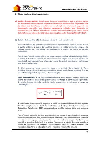 48
3. Cálculo dos Benefícios Previdenciários:
a) Salário-de-contribuição: Conceituando de forma simplificada, o salário-de-contribuição
é o valor mensal do qual deriva a respectiva contribuição previdenciária. Na primeira fase
do cálculo dos benefícios, os salários-de-contribuição de determinado segurado são
devidamente corrigidos, por alíquotas mensalmente editadas pelo Ministério da
Previdência Social, através de Portarias. Somente são considerados, para fins de cálculo
de benefícios, os valores dos salários-de-contribuição a partir da competência 07/1994.
b) Salário-de-benefício (SB): É a base de cálculo da renda mensal inicial.
Para os benefícios de aposentadoria por invalidez, aposentadoria especial, auxílio-doença
e auxílio-acidente, o salário-de-benefício consiste na média aritmética simples dos
maiores salários de contribuição correspondentes a oitenta por cento do período
contributivo.
Para os benefícios de aposentadoria por tempo de contribuição e aposentadoria por idade,
o salário-de-benefício consiste na média aritmética simples dos maiores salários de
contribuição correspondentes a oitenta por cento do período contributivo, multiplicada
pelo fator previdenciário.
O único diferencial entre ambos os casos é a previsão da utilização do fator
previdenciário no cálculo do salário-de-benefício. Apenas incidirá fator previdenciário nas
aposentadorias por idade e por tempo de contribuição.
Fator Previdenciário: É um índice multiplicador que incide sobre a base de cálculo do
salário-de-benefício, aplicável às aposentadorias por tempo de contribuição e por idade.
O cálculo depende de três variáveis: idade, expectativa de sobrevida e tempo de
contribuição.
A expectativa de sobrevida do segurado na idade da aposentadoria será obtida a partir
da tábua completa de mortalidade construída pela Fundação Instituto Brasileiro de
Geografia e Estatística - IBGE, considerando-se a média nacional única para ambos os
sexos.
Para efeito da aplicação do fator previdenciário, ao tempo de contribuição do segurado
serão adicionados cinco anos, quando se tratar de mulher; cinco anos, quando se tratar de
professor que comprove exclusivamente tempo de efetivo exercício das funções de
magistério na educação infantil e no ensino fundamental e médio; dez anos, quando se
tratar de professora que comprove exclusivamente tempo de efetivo exercício das
funções de magistério na educação infantil e no ensino fundamental e médio.
 