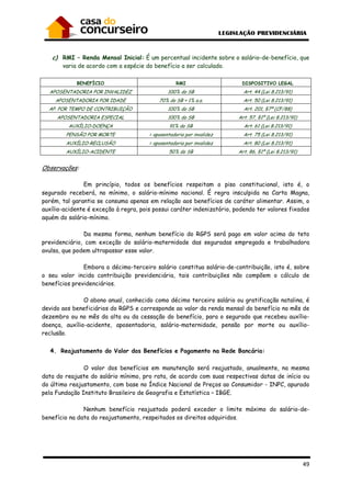 49
c) RMI – Renda Mensal Inicial: É um percentual incidente sobre o salário-de-benefício, que
varia de acordo com a espécie do benefício a ser calculado.
BENEFÍCIO RMI DISPOSITIVO LEGAL
APOSENTADORIA POR INVALIDEZ 100% do SB Art. 44 (Lei 8.213/91)
APOSENTADORIA POR IDADE 70% do SB + 1% a.a. Art. 50 (Lei 8.213/91)
AP. POR TEMPO DE CONTRIBUIÇÃO 100% do SB Art. 201, §7º (CF/88)
APOSENTADORIA ESPECIAL 100% do SB Art. 57, §1º (Lei 8.213/91)
AUXÍLIO-DOENÇA 91% do SB Art. 61 (Lei 8.213/91)
PENSÃO POR MORTE = aposentadoria por invalidez Art. 75 (Lei 8.213/91)
AUXÍLIO-RECLUSÃO = aposentadoria por invalidez Art. 80 (Lei 8.213/91)
AUXÍLIO-ACIDENTE 50% do SB Art. 86, §1º (Lei 8.213/91)
Observações:
Em princípio, todos os benefícios respeitam o piso constitucional, isto é, o
segurado receberá, no mínimo, o salário-mínimo nacional. É regra insculpida na Carta Magna,
porém, tal garantia se consuma apenas em relação aos benefícios de caráter alimentar. Assim, o
auxílio-acidente é exceção à regra, pois possui caráter indenizatório, podendo ter valores fixados
aquém do salário-mínimo.
Da mesma forma, nenhum benefício do RGPS será pago em valor acima do teto
previdenciário, com exceção do salário-maternidade das seguradas empregada e trabalhadora
avulsa, que podem ultrapassar esse valor.
Embora o décimo-terceiro salário constitua salário-de-contribuição, isto é, sobre
o seu valor incida contribuição previdenciária, tais contribuições não compõem o cálculo de
benefícios previdenciários.
O abono anual, conhecido como décimo terceiro salário ou gratificação natalina, é
devido aos beneficiários do RGPS e corresponde ao valor da renda mensal do benefício no mês de
dezembro ou no mês da alta ou da cessação do benefício, para o segurado que recebeu auxílio-
doença, auxílio-acidente, aposentadoria, salário-maternidade, pensão por morte ou auxílio-
reclusão.
4. Reajustamento do Valor dos Benefícios e Pagamento na Rede Bancária:
O valor dos benefícios em manutenção será reajustado, anualmente, na mesma
data do reajuste do salário mínimo, pro rata, de acordo com suas respectivas datas de início ou
do último reajustamento, com base no Índice Nacional de Preços ao Consumidor - INPC, apurado
pela Fundação Instituto Brasileiro de Geografia e Estatística – IBGE.
Nenhum benefício reajustado poderá exceder o limite máximo do salário-de-
benefício na data do reajustamento, respeitados os direitos adquiridos.
 