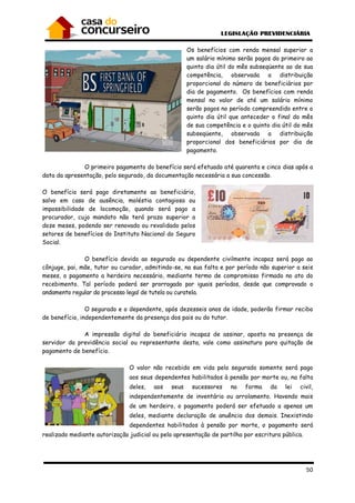 50
Os benefícios com renda mensal superior a
um salário mínimo serão pagos do primeiro ao
quinto dia útil do mês subseqüente ao de sua
competência, observada a distribuição
proporcional do número de beneficiários por
dia de pagamento. Os benefícios com renda
mensal no valor de até um salário mínimo
serão pagos no período compreendido entre o
quinto dia útil que anteceder o final do mês
de sua competência e o quinto dia útil do mês
subseqüente, observada a distribuição
proporcional dos beneficiários por dia de
pagamento.
O primeiro pagamento do benefício será efetuado até quarenta e cinco dias após a
data da apresentação, pelo segurado, da documentação necessária a sua concessão.
O benefício será pago diretamente ao beneficiário,
salvo em caso de ausência, moléstia contagiosa ou
impossibilidade de locomoção, quando será pago a
procurador, cujo mandato não terá prazo superior a
doze meses, podendo ser renovado ou revalidado pelos
setores de benefícios do Instituto Nacional do Seguro
Social.
O benefício devido ao segurado ou dependente civilmente incapaz será pago ao
cônjuge, pai, mãe, tutor ou curador, admitindo-se, na sua falta e por período não superior a seis
meses, o pagamento a herdeiro necessário, mediante termo de compromisso firmado no ato do
recebimento. Tal período poderá ser prorrogado por iguais períodos, desde que comprovado o
andamento regular do processo legal de tutela ou curatela.
O segurado e o dependente, após dezesseis anos de idade, poderão firmar recibo
de benefício, independentemente da presença dos pais ou do tutor.
A impressão digital do beneficiário incapaz de assinar, aposta na presença de
servidor da previdência social ou representante desta, vale como assinatura para quitação de
pagamento de benefício.
O valor não recebido em vida pelo segurado somente será pago
aos seus dependentes habilitados à pensão por morte ou, na falta
deles, aos seus sucessores na forma da lei civil,
independentemente de inventário ou arrolamento. Havendo mais
de um herdeiro, o pagamento poderá ser efetuado a apenas um
deles, mediante declaração de anuência dos demais. Inexistindo
dependentes habilitados à pensão por morte, o pagamento será
realizado mediante autorização judicial ou pela apresentação de partilha por escritura pública.
 