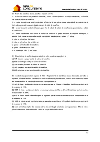 52
03. À vista das assertivas abaixo, escolha a resposta correta:
I - o valor de benefício de prestação continuada, exceto o salário-família e o salário-maternidade, é calculado
com base no salário-de-benefício;
II - o valor do salário de benefício não será inferior ao de um salário mínimo, mas poderá ser superior ao do
limite máximo do salário de contribuição, na data de início do benefício;
III - o valor do auxílio-acidente integrará, para fins de cálculo do salário de benefício de aposentadoria, o salário
de contribuição;
IV - serão considerados para cálculo do salário de benefício os ganhos habituais do segurado empregado, a
qualquer título, sobre os quais tenha incidido contribuições previdenciárias, salvo o 13º salário.
a) todas as afirmativas são falsas;
b) todas as afirmativas são verdadeiras;
c) apenas a afirmativa III é verdadeira;
d) apenas a afirmativa II é falsa;
e) as afirmativas III e IV são falsas.
04. O beneficiário do auxílio-doença perceberá um valor mensal correspondente a
(A) 91% (noventa e um por cento) do salário de benefício.
(B) 60% (sessenta por cento) do salário de benefício.
(C) 70% (setenta por cento) do salário de benefício.
(D) 50% (cinqüenta por cento) do salário de benefício.
(E) 81% (oitenta e um por cento) do salário de benefício.
05. No cálculo da aposentadoria especial do RGPS – Regime Geral de Previdência Social, observados, em todas as
hipóteses, os limites mínimos e máximos do valor dos benefícios previdenciários, inclui a média aritmética simples
dos maiores salários de contribuição atualizados correspondentes a
(A) 80% de todo o período contributivo para os segurados que se filiaram à Previdência Social anteriormente a 28
de novembro de 1999.
(B) 100% de todo o período contributivo para os segurados que se filiaram à Previdência Social posteriormente a
28 de novembro de 1999.
(C) 80% de todo o período contributivo para os segurados que se filiaram à Previdência Social posteriormente a 28
de novembro de 1999.
(D) 100% de todo o período contributivo para os segurados que se filiaram à Previdência Social anteriormente a 28
de novembro de 1999.
(E) média aritmética simples dos maiores salários de contribuição atualizados correspondentes a 80% de todo o
período contributivo, sendo irrelevante a data de filiação à Previdência Social.
 