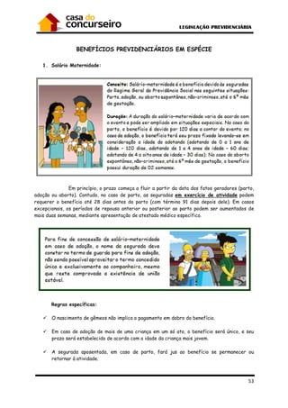 53
BENEFÍCIOS PREVIDENCIÁRIOS EM ESPÉCIE
1. Salário Maternidade:
Em princípio, o prazo começa a fluir a partir da data dos fatos geradores (parto,
adoção ou aborto). Contudo, no caso de parto, as seguradas em exercício de atividade podem
requerer o benefício até 28 dias antes do parto (com término 91 dias depois dele). Em casos
excepcionais, os períodos de repouso anterior ou posterior ao parto podem ser aumentados de
mais duas semanas, mediante apresentação de atestado médico específico.
Regras específicas:
O nascimento de gêmeos não implica o pagamento em dobro do benefício.
Em caso de adoção de mais de uma criança em um só ato, o benefício será único, e seu
prazo será estabelecido de acordo com a idade da criança mais jovem.
A segurada aposentada, em caso de parto, fará jus ao benefício se permanecer ou
retornar à atividade.
 