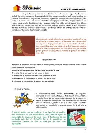 55
Segurada em prazo de manutenção da qualidade de segurada: Durante o
período de graça, a segurada desempregada fará jus ao recebimento do salário-maternidade nos
casos de demissão antes da gravidez, ou, durante a gestação, nas hipóteses de dispensa por justa
causa ou a pedido, situações em que o benefício será pago diretamente pela previdência social.
Nesses casos, o valor do pagamento será apurado mediante a média aritmética dos doze últimos
salários-de-contribuição, apurados em período não superior a quinze meses, sujeito aos limites
mínimo e máximo do salário-de-contribuição, e a retenção a título de contribuição previdenciária
corresponderá à forma da última contribuição.
O salário-maternidade não pode ser acumulado com benefício por
incapacidade. Quando ocorrer incapacidade em concomitância
com o período de pagamento do salário-maternidade, o benefício
por incapacidade, conforme o caso, deverá ser suspenso enquanto
perdurar o referido pagamento, ou terá sua data de início adiada
para o primeiro dia seguinte ao término do período de cento e
vinte dias.
EXERCÍCIO FCC
À segurada da Previdência Social que adotar ou obtiver guarda judicial para fins de adoção de criança é devido
salário-maternidade pelo período de
(A) cento e vinte dias se a criança tiver entre um e quatro anos de idade.
(B) noventa dias, se a criança tiver até um ano de idade.
(C) noventa dias, se a criança tiver entre um e quatro anos de idade.
(D) sessenta dias, se a criança tiver de quatro a oito anos de idade.
(E) trinta dias, se a criança tiver de quatro a oito anos de idade.
2. Salário-Família:
O salário-família será devido, mensalmente, ao segurado
empregado, exceto o doméstico, e ao trabalhador avulso, urbanos
ou rurais, desde que de baixa renda, na proporção do respectivo
número de filhos ou equiparados, com idade limitada aos 14 anos,
salvo se inválidos. Quando o pai e a mãe forem segurados
empregados ou trabalhadores avulsos, ambos terão direito ao
salário-família.
O salário-família, em sua essência, é um benefício de caráter
mais assistencial do que previdenciário, uma forma de ajuda na
manutenção dos segurados de baixa renda. O fundamento de sua
instituição pela Lei nº 4.266/63 foi o de possibilitar ao
trabalhador comprar um litro de leite por dia para cada
dependente.
 