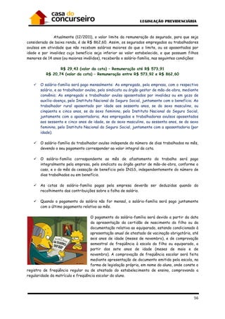 56
Atualmente (12/2011), o valor limite da remuneração do segurado, para que seja
considerado de baixa renda, é de R$ 862,60. Assim, os segurados empregados ou trabalhadores
avulsos em atividade que não recebam salários maiores do que o limite, ou os aposentados por
idade e por invalidez cujo benefício seja inferior ao valor estabelecido, e que possuam filhos
menores de 14 anos (ou maiores inválidos), receberão o salário-família, nas seguintes condições:
R$ 29,43 (valor da cota) – Remuneração até R$ 573,91
R$ 20,74 (valor da cota) – Remuneração entre R$ 573,92 e R$ 862,60
O salário-família será pago mensalmente: Ao empregado, pela empresa, com o respectivo
salário, e ao trabalhador avulso, pelo sindicato ou órgão gestor de mão-de-obra, mediante
convênio; Ao empregado e trabalhador avulso aposentados por invalidez ou em gozo de
auxílio-doença, pelo Instituto Nacional do Seguro Social, juntamente com o benefício; Ao
trabalhador rural aposentado por idade aos sessenta anos, se do sexo masculino, ou
cinqüenta e cinco anos, se do sexo feminino, pelo Instituto Nacional do Seguro Social,
juntamente com a aposentadoria; Aos empregados e trabalhadores avulsos aposentados
aos sessenta e cinco anos de idade, se do sexo masculino, ou sessenta anos, se do sexo
feminino, pelo Instituto Nacional do Seguro Social, juntamente com a aposentadoria (por
idade).
O salário-família do trabalhador avulso independe do número de dias trabalhados no mês,
devendo o seu pagamento corresponder ao valor integral da cota.
O salário-família correspondente ao mês de afastamento do trabalho será pago
integralmente pela empresa, pelo sindicato ou órgão gestor de mão-de-obra, conforme o
caso, e o do mês da cessação de beneficio pelo INSS, independentemente do número de
dias trabalhados ou em benefício.
As cotas do salário-família pagas pela empresa deverão ser deduzidas quando do
recolhimento das contribuições sobre a folha de salário.
Quando o pagamento do salário não for mensal, o salário-família será pago juntamente
com o último pagamento relativo ao mês.
O pagamento do salário-família será devido a partir da data
da apresentação da certidão de nascimento do filho ou da
documentação relativa ao equiparado, estando condicionado à
apresentação anual de atestado de vacinação obrigatória, até
seis anos de idade (meses de novembro), e de comprovação
semestral de freqüência à escola do filho ou equiparado, a
partir dos sete anos de idade (meses de maio e de
novembro). A comprovação de freqüência escolar será feita
mediante apresentação de documento emitido pela escola, na
forma de legislação própria, em nome do aluno, onde conste o
registro de freqüência regular ou de atestado do estabelecimento de ensino, comprovando a
regularidade da matrícula e freqüência escolar do aluno.
 