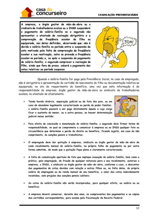 57
Quando o salário-família for pago pela Previdência Social, no caso de empregado,
não é obrigatória a apresentação da certidão de nascimento do filho ou documentação relativa ao
equiparado, no ato do requerimento do benefício, uma vez que esta informação é de
responsabilidade da empresa, órgão gestor de mão-de-obra ou sindicato de trabalhadores
avulsos, no atestado de afastamento.
• Tendo havido divórcio, separação judicial ou de fato dos pais, ou em
caso de abandono legalmente caracterizado ou perda do poder familiar,
o salário-família passará a ser pago diretamente àquele a cujo cargo
ficar o sustento do menor, ou a outra pessoa, se houver determinação
judicial nesse sentido;
• Para efeito de concessão e manutenção do salário-família, o segurado deve firmar termo de
responsabilidade, no qual se comprometa a comunicar à empresa ou ao INSS qualquer fato ou
circunstância que determine a perda do direito ao benefício, ficando sujeito, em caso do não
cumprimento, às sanções penais e trabalhistas;
• O empregado deve dar quitação à empresa, sindicato ou órgão gestor de mão-de-obra de
cada recebimento mensal do salário-família, na própria folha de pagamento ou por outra
forma admitida, de modo que a quitação fique plena e claramente caracterizada;
• A falta de comunicação oportuna de fato que implique cessação do salário-família, bem como a
prática, pelo empregado, de fraude de qualquer natureza para o seu recebimento, autoriza a
empresa, o INSS, o sindicato ou órgão gestor de mão-de-obra, conforme o caso, a descontar
dos pagamentos de cotas devidas com relação a outros filhos ou, na falta delas, do próprio
salário do empregado ou da renda mensal do seu benefício, o valor das cotas indevidamente
recebidas, sem prejuízo das sanções penais cabíveis;
• As cotas do salário-família não serão incorporadas, para qualquer efeito, ao salário ou ao
benefício;
• A empresa deverá conservar, durante dez anos, os comprovantes dos pagamentos e as cópias
das certidões correspondentes, para exame pela fiscalização da Receita Federal.
 