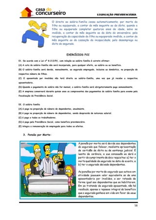 58
O direito ao salário-família cessa automaticamente: por morte do
filho ou equiparado, a contar do mês seguinte ao do óbito; quando o
filho ou equiparado completar quatorze anos de idade, salvo se
inválido, a contar do mês seguinte ao da data do aniversário; pela
recuperação da capacidade do filho ou equiparado inválido, a contar do
mês seguinte ao da cessação da incapacidade; pelo desemprego ou
óbito do segurado.
EXERCÍCIOS FCC
01. De acordo com a Lei nº 8.213/91, com relação ao salário família é correto afirmar:
(A) A cota do salário-família não será incorporada, para qualquer efeito, ao salário ou ao benefício.
(B) O salário-família será devido, mensalmente, ao segurado empregado, inclusive ao doméstico, na proporção do
respectivo número de filhos.
(C) O aposentado por invalidez não terá direito ao salário-família, uma vez que já recebe a respectiva
aposentadoria.
(D) Quando o pagamento do salário não for mensal, o salário-família será obrigatoriamente pago semanalmente.
(E) A empresa conservará durante quinze anos os comprovantes dos pagamentos do salário família para exame pela
fiscalização da Previdência Social.
02. O salário família
(A) é pago na proporção de número de dependentes, anualmente.
(B) é pago na proporção de número de dependentes, sendo desprovido de natureza salarial.
(C) é pago a todos os trabalhadores.
(D) é pago pela Previdência Social, como benefício previdenciário.
(E) integra a remuneração do empregado para todos os efeitos.
3. Pensão por Morte:
 