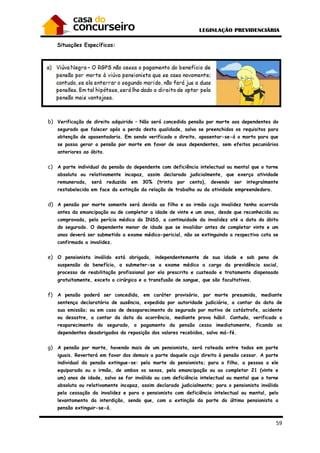 59
Situações Específicas:
b) Verificação de direito adquirido – Não será concedida pensão por morte aos dependentes do
segurado que falecer após a perda desta qualidade, salvo se preenchidos os requisitos para
obtenção de aposentadoria. Em sendo verificado o direito, aposentar-se-á o morto para que
se possa gerar a pensão por morte em favor de seus dependentes, sem efeitos pecuniários
anteriores ao óbito.
c) A parte individual da pensão do dependente com deficiência intelectual ou mental que o torne
absoluta ou relativamente incapaz, assim declarado judicialmente, que exerça atividade
remunerada, será reduzida em 30% (trinta por cento), devendo ser integralmente
restabelecida em face da extinção da relação de trabalho ou da atividade empreendedora.
d) A pensão por morte somente será devida ao filho e ao irmão cuja invalidez tenha ocorrido
antes da emancipação ou de completar a idade de vinte e um anos, desde que reconhecida ou
comprovada, pela perícia médica do INSS, a continuidade da invalidez até a data do óbito
do segurado. O dependente menor de idade que se invalidar antes de completar vinte e um
anos deverá ser submetido a exame médico-pericial, não se extinguindo a respectiva cota se
confirmada a invalidez.
e) O pensionista inválido está obrigado, independentemente de sua idade e sob pena de
suspensão do benefício, a submeter-se a exame médico a cargo da previdência social,
processo de reabilitação profissional por ela prescrito e custeado e tratamento dispensado
gratuitamente, exceto o cirúrgico e a transfusão de sangue, que são facultativos.
f) A pensão poderá ser concedida, em caráter provisório, por morte presumida, mediante
sentença declaratória de ausência, expedida por autoridade judiciária, a contar da data de
sua emissão; ou em caso de desaparecimento do segurado por motivo de catástrofe, acidente
ou desastre, a contar da data da ocorrência, mediante prova hábil. Contudo, verificado o
reaparecimento do segurado, o pagamento da pensão cessa imediatamente, ficando os
dependentes desobrigados da reposição dos valores recebidos, salvo má-fé.
g) A pensão por morte, havendo mais de um pensionista, será rateada entre todos em parte
iguais. Reverterá em favor dos demais a parte daquele cujo direito à pensão cessar. A parte
individual da pensão extingue-se: pela morte do pensionista; para o filho, a pessoa a ele
equiparada ou o irmão, de ambos os sexos, pela emancipação ou ao completar 21 (vinte e
um) anos de idade, salvo se for inválido ou com deficiência intelectual ou mental que o torne
absoluta ou relativamente incapaz, assim declarado judicialmente; para o pensionista inválido
pela cessação da invalidez e para o pensionista com deficiência intelectual ou mental, pelo
levantamento da interdição, sendo que, com a extinção da parte do último pensionista a
pensão extinguir-se-á.
 