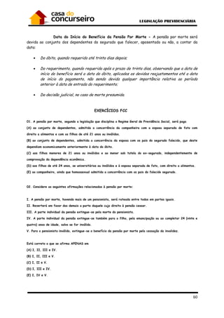 60
Data do Início do Benefício da Pensão Por Morte - A pensão por morte será
devida ao conjunto dos dependentes do segurado que falecer, aposentado ou não, a contar da
data:
• Do óbito, quando requerido até trinta dias depois;
• Do requerimento, quando requerida após o prazo de trinta dias, observando que a data de
início do benefício será a data do óbito, aplicados os devidos reajustamentos até a data
de início do pagamento, não sendo devida qualquer importância relativa ao período
anterior à data de entrada do requerimento;
• Da decisão judicial, no caso de morte presumida.
EXERCÍCIOS FCC
01. A pensão por morte, segundo a legislação que disciplina o Regime Geral de Previdência Social, será paga
(A) ao conjunto de dependentes, admitida a concorrência da companheira com a esposa separada de fato com
direito a alimentos e com os filhos de até 21 anos ou inválidos.
(B) ao conjunto de dependentes, admitida a concorrência da esposa com os pais do segurado falecido, que deste
dependiam economicamente anteriormente à data do óbito.
(C) aos filhos menores de 21 anos ou inválidos e ao menor sob tutela do ex-segurado, independentemente de
comprovação da dependência econômica.
(D) aos filhos de até 24 anos, se universitários ou inválidos e à esposa separada de fato, com direito a alimentos.
(E) ao companheiro, ainda que homossexual admitida a concorrência com os pais do falecido segurado.
02. Considere as seguintes afirmações relacionadas à pensão por morte:
I. A pensão por morte, havendo mais de um pensionista, será rateada entre todos em partes iguais.
II. Reverterá em favor dos demais a parte daquele cujo direito à pensão cessar.
III. A parte individual da pensão extingue-se pela morte do pensionista.
IV. A parte individual da pensão extingue-se também para o filho, pela emancipação ou ao completar 24 (vinte e
quatro) anos de idade, salvo se for inválido.
V. Para o pensionista inválido, extingue-se o benefício da pensão por morte pela cessação da invalidez.
Está correto o que se afirma APENAS em
(A) I, II, III e IV.
(B) I, II, III e V.
(C) I, II e V.
(D) I, III e IV.
(E) I, IV e V.
 