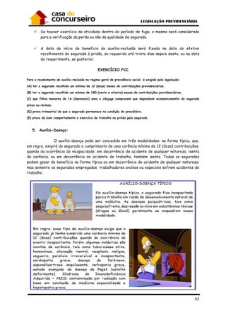 62
Se houver exercício de atividade dentro do período de fuga, o mesmo será considerado
para a verificação da perda ou não da qualidade de segurado.
A data de início do benefício do auxílio-reclusão será fixada na data do efetivo
recolhimento do segurado à prisão, se requerido até trinta dias depois desta; ou na data
do requerimento, se posterior.
EXERCÍCIO FCC
Para o recebimento de auxílio-reclusão no regime geral de previdência social, é exigido pela legislação:
(A) ter o segurado recolhido um mínimo de 12 (doze) meses de contribuições previdenciárias.
(B) ter o segurado recolhido um mínimo de 180 (cento e oitenta) meses de contribuições previdenciárias.
(C) que filhos menores de 16 (dezesseis) anos e cônjuge comprovem que dependiam economicamente do segurado
preso ou recluso.
(D) prova trimestral de que o segurado permanece na condição de presidiário.
(E) prova de bom comportamento e exercício de trabalho na prisão pelo segurado.
5. Auxílio-Doença:
O auxílio-doença pode ser concedido em três modalidades: na forma típica, que,
em regra, exigirá do segurado o cumprimento de uma carência mínima de 12 (doze) contribuições,
quando da ocorrência da incapacidade; em decorrência de acidente de qualquer natureza, isenta
de carência; ou em decorrência de acidente de trabalho, também isenta. Todos os segurados
podem gozar do benefício na forma típica ou em decorrência de acidente de qualquer natureza;
mas somente os segurados empregados, trabalhadores avulsos ou especiais sofrem acidentes de
trabalho.
 