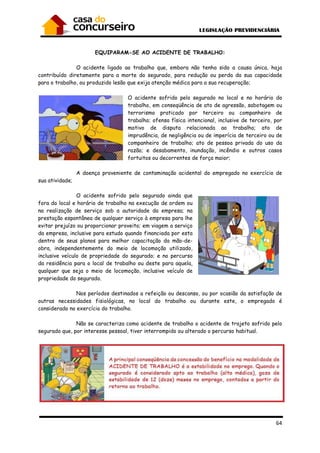 64
EQUIPARAM-SE AO ACIDENTE DE TRABALHO:
O acidente ligado ao trabalho que, embora não tenha sido a causa única, haja
contribuído diretamente para a morte do segurado, para redução ou perda da sua capacidade
para o trabalho, ou produzido lesão que exija atenção médica para a sua recuperação;
O acidente sofrido pelo segurado no local e no horário do
trabalho, em conseqüência de ato de agressão, sabotagem ou
terrorismo praticado por terceiro ou companheiro de
trabalho; ofensa física intencional, inclusive de terceiro, por
motivo de disputa relacionada ao trabalho; ato de
imprudência, de negligência ou de imperícia de terceiro ou de
companheiro de trabalho; ato de pessoa privada do uso da
razão; e desabamento, inundação, incêndio e outros casos
fortuitos ou decorrentes de força maior;
A doença proveniente de contaminação acidental do empregado no exercício de
sua atividade;
O acidente sofrido pelo segurado ainda que
fora do local e horário de trabalho na execução de ordem ou
na realização de serviço sob a autoridade da empresa; na
prestação espontânea de qualquer serviço à empresa para lhe
evitar prejuízo ou proporcionar proveito; em viagem a serviço
da empresa, inclusive para estudo quando financiada por esta
dentro de seus planos para melhor capacitação da mão-de-
obra, independentemente do meio de locomoção utilizado,
inclusive veículo de propriedade do segurado; e no percurso
da residência para o local de trabalho ou deste para aquela,
qualquer que seja o meio de locomoção, inclusive veículo de
propriedade do segurado.
Nos períodos destinados a refeição ou descanso, ou por ocasião da satisfação de
outras necessidades fisiológicas, no local do trabalho ou durante este, o empregado é
considerado no exercício do trabalho.
Não se caracteriza como acidente de trabalho o acidente de trajeto sofrido pelo
segurado que, por interesse pessoal, tiver interrompido ou alterado o percurso habitual.
 