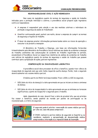 66
RESPONSABILIDADE CIVIL E AÇÃO REGRESSIVA
Nos casos de negligência quanto às normas de segurança e saúde do trabalho
indicadas para a proteção individual e coletiva, a previdência social proporá ação regressiva
contra os responsáveis.
A empresa é responsável pela adoção e uso das medidas coletivas e individuais de
proteção e segurança da saúde do trabalhador.
Constitui contravenção penal, punível com multa, deixar a empresa de cumprir as normas
de segurança e higiene do trabalho.
É dever da empresa prestar informações pormenorizadas sobre os riscos da operação a
executar e do produto a manipular.
O Ministério do Trabalho e Emprego, com base em informações fornecidas
trimestralmente pelo Ministério da Previdência Social relativas aos dados de acidentes e doenças
do trabalho constantes das comunicações de acidente de trabalho registradas no período,
encaminhará à Previdência Social os respectivos relatórios de análise de acidentes do trabalho
com indícios de negligência quanto às normas de segurança e saúde do trabalho que possam
contribuir para a proposição de ações judiciais regressivas
COMPROVAÇÃO DA INCAPACIDADE LABORATIVA
A previdência social deve processar de ofício o benefício, quando tiver ciência da
incapacidade do segurado sem que este tenha requerido auxílio-doença. Porém, todo o segurado
deverá submeter-se a exame médico pericial.
O médico perito do INSS terá duas missões: Fixar a DID e a DII do segurado.
DID (data do início da doença) é a data aproximada em que se iniciam os sinais e sintomas
da doença.
DII (data do início da incapacidade) é a data aproximada em que os sintomas se tornaram
significativos, a ponto de incapacitar o segurado para o trabalho.
Após, dependendo do caso, deverá fixar a data de provável alta, que em princípio
faz cessar o benefício, sendo passível de revisão por pedido de prorrogação ou de
reconsideração, a critério do segurado.
 