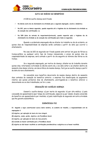 68
DATA DO INÍCIO DO BENEFÍCIO
A DIB do auxílio-doença será fixada:
No décimo sexto dia do afastamento da atividade para o segurado empregado, exceto o doméstico;
Na DII, para os demais segurados, quando requerido até o trigésimo dia do afastamento da atividade ou
da cessação das contribuições; ou
Na DER (data de entrada do requerimento/protocolo), quando requerido após o trigésimo dia do
afastamento da atividade ou da cessação das contribuições para todos os segurados.
Quando o acidentado empregado não se afastar do trabalho no dia do acidente, os
quinze dias de responsabilidade da empresa serão contados a partir da data que ocorrer o
afastamento.
No caso da DII do segurado ser fixada quando este estiver em gozo de férias ou
licença-prêmio ou qualquer outro tipo de licença remunerada, o prazo de quinze dias de
responsabilidade da empresa, será contado a partir do dia seguinte ao término das férias ou da
licença.
Se o segurado empregado, por motivo de doença, afastar-se do trabalho durante
quinze dias, retornando à atividade no décimo sexto dia, e se dela voltar a se afastar dentro de
sessenta dias desse retorno, em decorrência da mesma doença, fará jus ao auxílio doença a partir
da data do novo afastamento.
Se concedido novo benefício decorrente da mesma doença dentro de sessenta
dias contados da cessação do benefício anterior, a empresa fica desobrigada do pagamento
relativo aos quinze primeiros dias de afastamento, prorrogando-se o benefício anterior e
descontando-se os dias trabalhados, se for o caso.
CESSAÇÃO DO AUXÍLIO-DOENÇA
Cessará o auxílio-doença: a) por morte do segurado; b) por alta médica; c) pela
concessão de aposentadoria (por tempo de contribuição, especial ou por idade); d) pela conversão
do benefício em aposentadoria por invalidez; e) pela reabilitação do segurado em outra atividade
que lhe garanta subsistência.
EXERCÍCIOS FCC
01. Segundo a regra constitucional acerca desta matéria, no acidente de trabalho, a responsabilidade civil do
empregador é
(A) objetiva, por aplicação da teoria da risco integral.
(B) subjetiva, sendo, porém, objetiva a da Previdência Social.
(C) objetiva, por aplicação da teoria do risco proveito.
(D) excluída se houver contribuído para a Previdência Social.
(E) objetiva se não houver recolhido as contribuições previdenciárias e subjetiva se as houver recolhido.
 