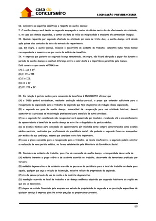 69
02. Considere as seguintes assertivas a respeito do auxílio-doença:
I. O auxílio-doença será devido ao segurado empregado a contar do décimo sexto dia do afastamento da atividade,
e, no caso dos demais segurados, a contar da data do início da incapacidade e enquanto ele permanecer incapaz.
II. Quando requerido por segurado afastado da atividade por mais de trinta dias, o auxílio-doença será devido
após quinze dias contados da data da entrada do requerimento.
III. Em regra, o auxílio-doença, inclusive o decorrente de acidente do trabalho, consistirá numa renda mensal
correspondente a noventa e um por cento do salário-de-benefício.
IV. A empresa que garantir ao segurado licença remunerada, em regra, não ficará obrigada a pagar-lhe durante o
período de auxílio-doença a eventual diferença entre o valor deste e a importância garantida pela licença.
Está correto o que consta APENAS em
(A) I, III e IV.
(B) I, II e III.
(C) I e III.
(D) II e IV.
(E) II, III e IV.
03. Em relação à perícia médica para concessão de benefícios é INCORRETO afirmar que
(A) o INSS poderá estabelecer, mediante avaliação médico-pericial, o prazo que entender suficiente para a
recuperação da capacidade para o trabalho do segurado que teve diagnostico de redução dessa capacidade.
(B) o segurado em gozo de auxilio doença, insuscetível de recuperação para sua atividade habitual, deverá
submeter-se a processo de reabilitação profissional para exercício de outra atividade.
(C) se o segurado for considerado não recuperável será aposentado por invalidez, recebendo até o encaminhamento
da aposentadoria o benefício de auxilio doença se este for o diagnóstico da perícia médica.
(D) os exames médicos para concessão de aposentadoria por invalidez serão sempre caracterizados como exames
médico-periciais, realizados por profissionais da previdência social, não podendo o segurado fazer-se acompanhar
por médico de sua confiança, mesmo que considere este fato importante.
(E) caso o prazo concedido para a recuperação para o trabalho, se revele insuficiente, o segurado poderá solicitar
a realização de nova perícia médica, na forma estabelecida pelo Ministério da Previdência Social.
04. Considera-se acidente de trabalho, para fins de concessão de auxílio doença, a incapacidade decorrente de
(A) moléstia inerente a grupo etário e de acidente ocorrido no trabalho, decorrente de terrorismo praticado por
terceiro.
(B) moléstia degenerativa e de acidente ocorrido no percurso da residência para o local de trabalho ou deste para
aquela, qualquer que seja o veículo de locomoção, inclusive veículo de propriedade do segurado.
(C) ato de pessoa privada do uso da razão e de moléstia degenerativa.
(D) inundação ocorrida no local de trabalho e de doença endêmica adquirida por segurado habitante da região em
que ela se desenvolva.
(E) viagem de estudo financiada pela empresa em veículo de propriedade do segurado e na prestação espontânea de
qualquer serviço à empresa para lhe evitar prejuízo ou proporcionar proveito.
 