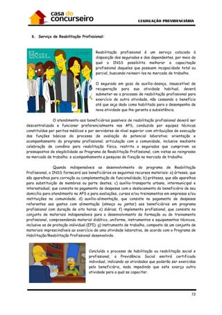 72
6. Serviço de Reabilitação Profissional:
Reabilitação profissional é um serviço colocado à
disposição dos segurados e dos dependentes, por meio do
qual o INSS possibilita melhorar a capacitação
profissional daqueles que possuem incapacidade total ou
parcial, buscando reinseri-los no mercado de trabalho.
O segurado em gozo de auxílio-doença, insuscetível de
recuperação para sua atividade habitual, deverá
submeter-se a processo de reabilitação profissional para
exercício de outra atividade, não cessando o benefício
até que seja dado como habilitado para o desempenho de
nova atividade que lhe garanta a subsistência.
O atendimento aos beneficiários passíveis de reabilitação profissional deverá ser
descentralizado e funcionar preferencialmente nas APS, conduzido por equipes técnicas
constituídas por peritos médicos e por servidores de nível superior com atribuições de execução
das funções básicas do processo de avaliação do potencial laborativo; orientação e
acompanhamento do programa profissional; articulação com a comunidade, inclusive mediante
celebração de convênio para reabilitação física, restrita a segurados que cumpriram os
pressupostos de elegibilidade ao Programa de Reabilitação Profissional, com vistas ao reingresso
no mercado de trabalho; e acompanhamento e pesquisa de fixação no mercado de trabalho.
Quando indispensáveis ao desenvolvimento do programa de Reabilitação
Profissional, o INSS fornecerá aos beneficiários os seguintes recursos materiais: a) órteses, que
são aparelhos para correção ou complementação de funcionalidade; b) próteses, que são aparelhos
para substituição de membros ou parte destes; c) auxílio-transporte urbano, intermunicipal e
interestadual, que consiste no pagamento de despesas com o deslocamento do beneficiário de seu
domicílio para atendimento na APS e para avaliações, cursos e/ou treinamentos em empresas e/ou
instituições na comunidade; d) auxílio-alimentação, que consiste no pagamento de despesas
referentes aos gastos com alimentação (almoço ou jantar) aos beneficiários em programa
profissional com duração de oito horas; e) diárias; f) implemento profissional, que consiste no
conjunto de materiais indispensáveis para o desenvolvimento da formação ou do treinamento
profissional, compreendendo material didático, uniforme, instrumentos e equipamentos técnicos,
inclusive os de proteção individual (EPI); g) instrumento de trabalho, composto de um conjunto de
materiais imprescindíveis ao exercício de uma atividade laborativa, de acordo com o Programa de
Habilitação/Reabilitação Profissional desenvolvido.
Concluído o processo de habilitação ou reabilitação social e
profissional, a Previdência Social emitirá certificado
individual, indicando as atividades que poderão ser exercidas
pelo beneficiário, nada impedindo que este exerça outra
atividade para a qual se capacitar.
 