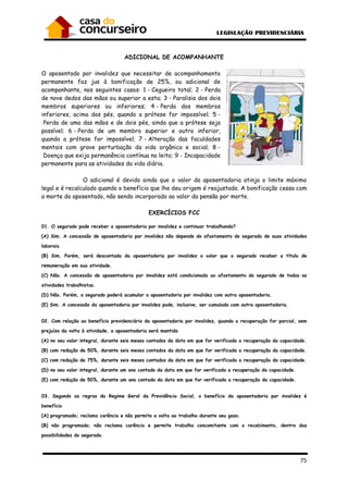 75
ADICIONAL DE ACOMPANHANTE
O aposentado por invalidez que necessitar de acompanhamento
permanente faz jus à bonificação de 25%, ou adicional de
acompanhante, nos seguintes casos: 1 - Cegueira total; 2 - Perda
de nove dedos das mãos ou superior a esta; 3 - Paralisia dos dois
membros superiores ou inferiores; 4 - Perda dos membros
inferiores, acima dos pés, quando a prótese for impossível; 5 -
Perda de uma das mãos e de dois pés, ainda que a prótese seja
possível; 6 - Perda de um membro superior e outro inferior,
quando a prótese for impossível; 7 - Alteração das faculdades
mentais com grave perturbação da vida orgânica e social; 8 -
Doença que exija permanência contínua no leito; 9 - Incapacidade
permanente para as atividades da vida diária.
O adicional é devido ainda que o valor da aposentadoria atinja o limite máximo
legal e é recalculado quando o benefício que lhe deu origem é reajustado. A bonificação cessa com
a morte do aposentado, não sendo incorporado ao valor da pensão por morte.
EXERCÍCIOS FCC
01. O segurado pode receber a aposentadoria por invalidez e continuar trabalhando?
(A) Sim. A concessão de aposentadoria por invalidez não depende do afastamento do segurado de suas atividades
laborais.
(B) Sim. Porém, será descontada da aposentadoria por invalidez o valor que o segurado receber a título de
remuneração em sua atividade.
(C) Não. A concessão de aposentadoria por invalidez está condicionada ao afastamento do segurado de todas as
atividades trabalhistas.
(D) Não. Porém, o segurado poderá acumular a aposentadoria por invalidez com outra aposentadoria.
(E) Sim. A concessão da aposentadoria por invalidez pode, inclusive, ser cumulada com outra aposentadoria.
02. Com relação ao benefício previdenciário da aposentadoria por invalidez, quando a recuperação for parcial, sem
prejuízo da volta à atividade, a aposentadoria será mantida
(A) no seu valor integral, durante seis meses contados da data em que for verificada a recuperação da capacidade.
(B) com redução de 50%, durante seis meses contados da data em que for verificada a recuperação da capacidade.
(C) com redução de 75%, durante seis meses contados da data em que for verificada a recuperação da capacidade.
(D) no seu valor integral, durante um ano contado da data em que for verificada a recuperação da capacidade.
(E) com redução de 50%, durante um ano contado da data em que for verificada a recuperação da capacidade.
03. Segundo as regras do Regime Geral da Previdência Social, o benefício da aposentadoria por invalidez é
benefício
(A) programado; reclama carência e não permite a volta ao trabalho durante seu gozo.
(B) não programado; não reclama carência e permite trabalho concomitante com o recebimento, dentro das
possibilidades do segurado.
 