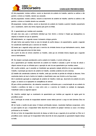 76
(C) não programado; reclama carência, exceto se decorrente de acidente de trabalho; substitui os salários e não
permite o retorno ao trabalho, durante sua concessão.
(D) não programado; reclama carência, inclusive se decorrente de acidente de trabalho; substitui os salários e não
permite o retorno ao trabalho durante sua concessão.
(E) programado; reclama carência, exceto se decorrente de acidente de trabalho e permite trabalho concomitante
com o recebimento, dentro dos limites impostos pelo perito do INSS.
04. A aposentadoria por invalidez será cancelada,
(A) após cinco anos, para o contribuinte individual que tiver direito a retornar à função que desempenhava na
empresa no momento em que se aposentou.
(B) imediatamente, se o segurado recusar tratamento cirúrgico gratuito.
(C) após tantos anos quantos forem os anos de duração do auxílio-doença e da aposentadoria, quando o segurado
for considerado reabilitado para o exercício do trabalho.
(D) mesmo que o segurado esteja apto para o exercício de atividade diversa da que habitualmente exercia, desde
que siga sendo paga pelo prazo de doze meses.
(E) a partir da data do retorno voluntário ao trabalho, ainda que em atividade diversa daquela que o segurado
exercia habitualmente.
05. Em relação à proteção previdenciária contra acidente do trabalho, é correto afirmar que
(A) a aposentadoria por invalidez decorrente de acidente de trabalho é calculada a partir de base de cálculo e
alíquota maiores do que as utilizadas para a apuração do valor de uma aposentadoria por invalidez comum.
(B) o auxílio-acidente, que é concedido ao trabalhador que apresenta redução definitiva de sua capacidade para o
trabalho, é prestação que decorre de acidente do trabalho, excluídos acidentes de outra natureza.
(C) também são considerados acidentes do trabalho, ainda que ocorridos no período de refeição ou descanso, fatos
acontecidos dentro do local e horário do trabalho e classificáveis como caso fortuito ou de força maior.
(D) é considerada agravação ou complicação de acidente do trabalho a lesão que, decorrente de acidente de outra
origem, se associe ou se superponha às conseqüências do anterior.
(E) para efeitos previdenciários, são elementos necessários e suficientes para a caracterização de um acidente do
trabalho a existência de lesão e o nexo entre esta e o exercício de trabalho na condição de empregado,
trabalhador avulso ou segurado especial.
06. Constitui condição legal ao recebimento de aposentadoria por invalidez por segurado do regime geral de
previdência social:
(A) a verificação do estado de incapacidade mediante exame médico-pericial a cargo do SUS (Sistema Único de
Saúde).
(B) ter havido a reunião de pelo menos 12 (doze) contribuições mensais, ressalvadas hipóteses excepcionais, entre
as quais aquelas em que a incapacidade tenha decorrido de acidente de qualquer natureza ou causa e de doença
profissional ou do trabalho.
(C) não se tratar de incapacidade decorrente de doença ou lesão de que o segurado já era portador ao filiar-se à
previdência social, mesmo que tal incapacidade tenha decorrido de mera progressão ou agravamento daquela doença
ou lesão.
 